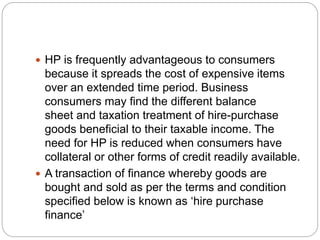  HP is frequently advantageous to consumers
because it spreads the cost of expensive items
over an extended time period. Business
consumers may find the different balance
sheet and taxation treatment of hire-purchase
goods beneficial to their taxable income. The
need for HP is reduced when consumers have
collateral or other forms of credit readily available.
 A transaction of finance whereby goods are
bought and sold as per the terms and condition
specified below is known as ‘hire purchase
finance’
 