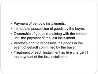  Payment of periodic installments.
 Immediate possession of goods by the buyer.
 Ownership of goods remaining with the vendor
until the payment of the last installment.
 Vendor’s right to repossess the goods in the
event of default committed by the buyer.
 Treatment of each installment as hire charge till
the payment of the last installment.
 