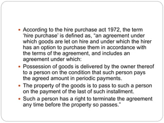  According to the hire purchase act 1972, the term
‘hire purchase’ is defined as, “an agreement under
which goods are let on hire and under which the hirer
has an option to purchase them in accordance with
the terms of the agreement, and includes an
agreement under which:
 Possession of goods is delivered by the owner thereof
to a person on the condition that such person pays
the agreed amount in periodic payments.
 The property of the goods is to pass to such a person
on the payment of the last of such installment.
 Such a person has a right to terminate the agreement
any time before the property so passes.”
 