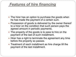 Features of hire financing
 The hirer has an option to purchase the goods when
he has made the payment of a certain sum.
 Possession of goods is delivered by the owner thereof
to a hirer on the condition that such person pays the
agreed amount in periodic payments.
 The property of the goods is to pass to hire on the
payment of the last of such installment.
 Hirer has a right to terminate the agreement any time
before the property so passes.
 Treatment of each installment as hire charge till the
payment of the last installment.
 