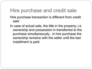 Hire purchase and credit sale
Hire purchase transaction is different from credit
sale’
In case of actual sale, the title in the property,.i.e
ownership and possession in transferred to the
purchase simultaneously , in hire purchase the
ownership remains with the seller until the last
installment is paid.
 