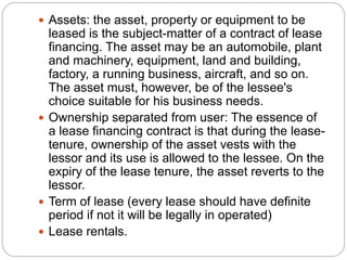  Assets: the asset, property or equipment to be
leased is the subject-matter of a contract of lease
financing. The asset may be an automobile, plant
and machinery, equipment, land and building,
factory, a running business, aircraft, and so on.
The asset must, however, be of the lessee's
choice suitable for his business needs.
 Ownership separated from user: The essence of
a lease financing contract is that during the lease-
tenure, ownership of the asset vests with the
lessor and its use is allowed to the lessee. On the
expiry of the lease tenure, the asset reverts to the
lessor.
 Term of lease (every lease should have definite
period if not it will be legally in operated)
 Lease rentals.
 