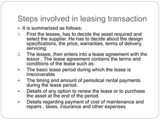 Steps involved in leasing transaction
 It is summarized as follows:
1. First the lessee, has to decide the asset required and
select the supplier. He has to decide about the design
specifications, the price, warranties, terms of delivery,
servicing.
2. The lessee, then enters into a lease agreement with the
lessor . The lease agreement contains the terms and
conditions of the lease such as:
 The basic lease period during which the lease is
irrecoverable
 The timing and amount of periodical rental payments
during the lease period.
 Details of any option to renew the lease or to purchase
the asset at the end of the period.
 Details regarding payment of cost of maintenance and
repairs , taxes, insurance and other expenses
 