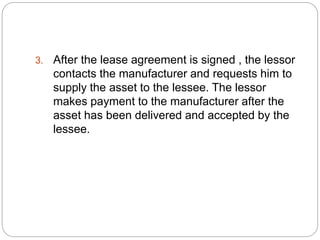 3. After the lease agreement is signed , the lessor
contacts the manufacturer and requests him to
supply the asset to the lessee. The lessor
makes payment to the manufacturer after the
asset has been delivered and accepted by the
lessee.
 