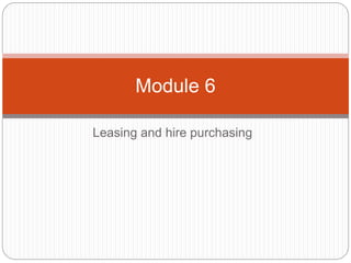 Leasing and hire purchasing
Module 6
 