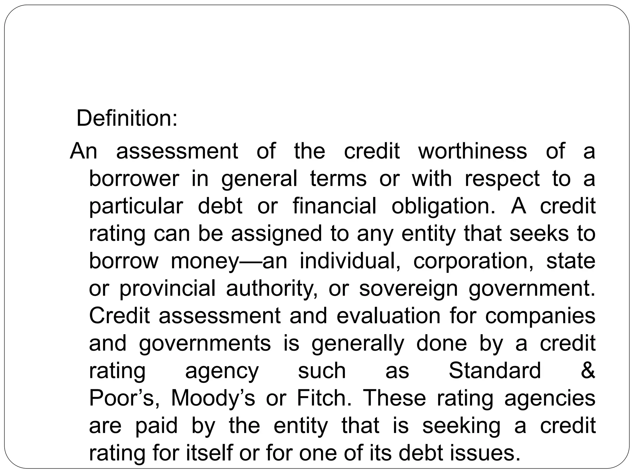 Definition:
An assessment of the credit worthiness of a
borrower in general terms or with respect to a
particular debt or financial obligation. A credit
rating can be assigned to any entity that seeks to
borrow money—an individual, corporation, state
or provincial authority, or sovereign government.
Credit assessment and evaluation for companies
and governments is generally done by a credit
rating agency such as Standard &
Poor’s, Moody’s or Fitch. These rating agencies
are paid by the entity that is seeking a credit
rating for itself or for one of its debt issues.
 