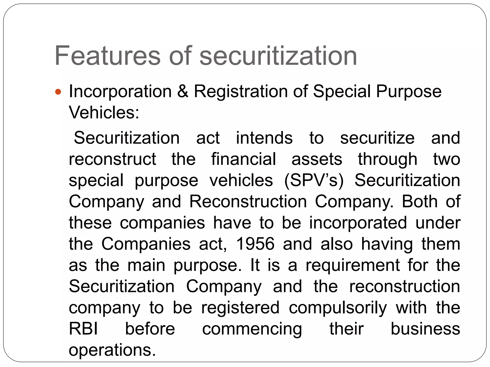 Features of securitization
 Incorporation & Registration of Special Purpose
Vehicles:
Securitization act intends to securitize and
reconstruct the financial assets through two
special purpose vehicles (SPV’s) Securitization
Company and Reconstruction Company. Both of
these companies have to be incorporated under
the Companies act, 1956 and also having them
as the main purpose. It is a requirement for the
Securitization Company and the reconstruction
company to be registered compulsorily with the
RBI before commencing their business
operations.
 