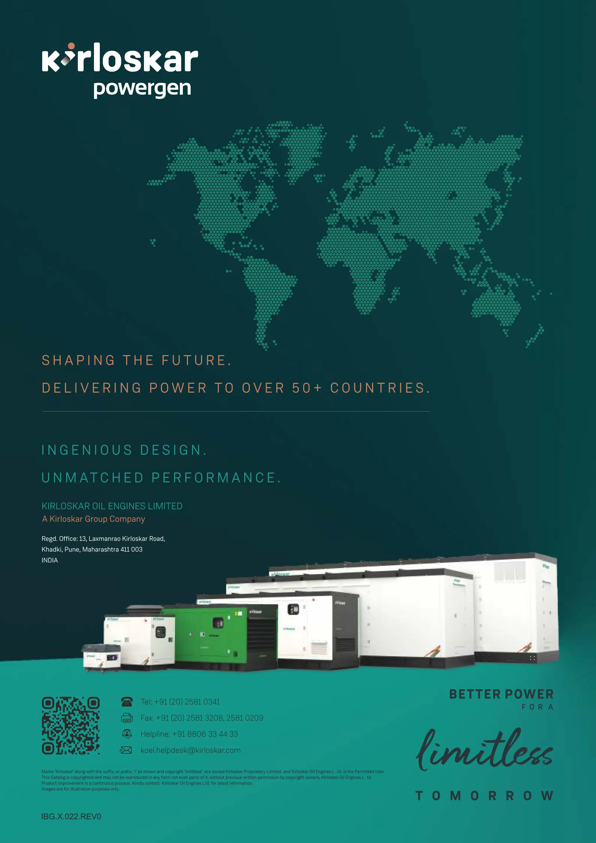 I N G E N I O U S D E S I G N .
U N M AT C H E D P E R F O R M A N C E .
S H A P I N G T H E F U T U R E .
D E L I V E R I N G P O W E R T O O V E R 5 0 + C O U N T R I E S .
KIRLOSKAR OIL ENGINES LIMITED
A Kirloskar Group Company
Regd. Ofﬁce: 13, Laxmanrao Kirloskar Road,
Khadki, Pune, Maharashtra 411 003
INDIA
IBG.X.022.REV0
Tel: +91 (20) 2581 0341
Fax: +91 (20) 2581 3208, 2581 0209
Helpline: +91 8806 33 44 33
koel.helpdesk@kirloskar.com
Marks ‘Kirloskar’ along with the suffix, or prefix, ‘I’ as shown and copyright ‘limitless’ are owned Kirloskar Proprietary Limited. and Kirloskar Oil Engines L td. is the Permitted User.
This Catalog is copyrighted and may not be reproduced in any form not even parts of it, without previous written permission by copyright owners, Kirloskar Oil Engines L td.
Product improvement is a continuous process. Kindly contact Kirloskar Oil Engines Ltd. for latest information.
Images are for illustration purposes only.
 