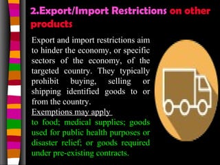 2.Export/Import Restrictions on other
products
Export and import restrictions aim
to hinder the economy, or specific
sectors of the economy, of the
targeted country. They typically
prohibit buying, selling or
shipping identified goods to or
from the country.
Exemptions may apply
to food; medical supplies; goods
used for public health purposes or
disaster relief; or goods required
under pre-existing contracts.
 