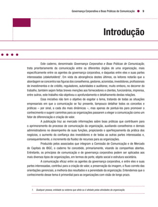 Governança Corporativa e Boas Práticas de Comunicação 9
Introdução
Este caderno, denominado Governança Corporativa e Boas Práticas de Comunicação,
trata prioritariamente da comunicação entre os diferentes órgãos de uma organização, mais
especificamente entre os agentes da governança corporativa, e daquelas entre eles e suas partes
interessadas (stakeholders)1
. Em vista da abrangência destes últimos, os leitores notarão que a
abordagem se concentra nas figuras dos conselheiros,gestores,acionistas,investidores,profissionais
de investimentos e de crédito, reguladores, autoridades e auditores; muito embora, no decorrer do
trabalho, também sejam feitas breves menções aos fornecedores e clientes, funcionários, imprensa,
entre outros, este trabalho não objetivou o aprofundamento e detalhamento destas relações.
Essa iniciativa não tem o objetivo de esgotar o tema, tratando de todas as situações
empresariais em que a comunicação se faz presente, tampouco detalhar todos os conceitos e
práticas – por sinal, a cada dia mais dinâmicas –, mas apenas de pontuá-los para promover o
conhecimento e sugerir caminhos para as organizações passarem a eleger a comunicação como um
fator de diferenciação e criação de valor.
A publicação traz ao mercado informações sobre boas práticas que contribuem para
o aprimoramento do processo de comunicação da organização, auxiliando conselheiros e demais
administradores no desempenho de suas funções, propiciando o aperfeiçoamento da prática dos
negócios, o aumento da confiança dos investidores e de todas as outras partes interessadas e,
consequentemente, o incremento da fluidez de recursos para as organizações.
Produzido pelos associados que integram a Comissão de Comunicação e de Mercado
de Capitais do IBGC, o caderno foi concebido, primariamente, visando às companhias abertas.
Entretanto, os princípios de comunicação e de governança corporativa podem ser aplicados aos
mais diversos tipos de organizações, em termos de porte, objeto social e estrutura societária.
A comunicação eficaz entre os agentes da governança corporativa, e entre eles e suas
partes interessadas, contribui para a criação de valor, a preservação da imagem, o fluxo correto das
orientações gerenciais, a melhoria dos resultados e a perenidade da organização. Entendemos que o
conhecimento desse tema é primordial para as organizações com visão de longo prazo.
1.	 Qualquer pessoa, entidade ou sistema que afeta ou é afetado pelas atividades da organização.
 