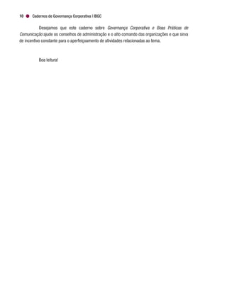 Cadernos de Governança Corporativa | IBGC10
Desejamos que este caderno sobre Governança Corporativa e Boas Práticas de
Comunicação ajude os conselhos de administração e o alto comando das organizações e que sirva
de incentivo constante para o aperfeiçoamento de atividades relacionadas ao tema.
Boa leitura!
 