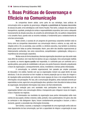 Cadernos de Governança Corporativa | IBGC12
1. Boas Práticas de Governança e
Eficácia na Comunicação
As companhias devem adotar, como parte de sua estratégia, boas práticas de
comunicação entre os agentes da governança, mitigando a possibilidade de fracassos decorrentes
de abusos de poder, erros estratégicos e até mesmo fraudes. Para tanto, a adoção dos princípios de
transparência, equidade, prestação de contas e responsabilidade corporativa, bem como o adequado
funcionamento da direção executiva, do conselho de administração (CA), da auditoria independente
e do conselho fiscal, quando este se encontra instalado, é fundamental para o estabelecimento de
uma boa comunicação.
Neste cenário, o sucesso de um programa de governança corporativa também está na
forma como as companhias desenvolvem sua comunicação interna e externa, ou seja, está nas
relações entre o CA, os acionistas, seus comitês e a diretoria executiva, mas também na dinâmica
desse grupo com todas as partes interessadas. Assim, para além dos desafios organizacionais já
historicamente conhecidos, tais como concorrência, competitividade e globalização, reforça-se a
importância da comunicação corporativa.
Muitas vezes de forma desastrosa,diversas organizações descobrem que não existe nada
mais difícil de construir, nem mais fácil de destruir, do que a reputação. Uma comunicação malfeita
ou ausente, ou mesmo alguma questão mal respondida, é o suficiente para um confronto com a
opinião pública, para perda de credibilidade e até para uma perda financeira relevante, prejudicando
o futuro da organização e, consequentemente, sócios, investidores e demais partes interessadas.
A comunicação, no contexto organizacional, tem passado por amplos processos
de discussão e de análise, fazendo com que as organizações revisem seu papel dentro de suas
estruturas. O ato de comunicar-se tem mudado na mesma proporção que os riscos de imagem e
de reputação estão aumentando, por conta dos novos espaços de troca e de compartilhamento de
informações e de percepções. Por isso, até a comunicação obrigatória, antes realizada somente por
especialistas na área, agora tem uma participação ativa, opinativa e bem discutida de todas as áreas
da organização, demandando informações mais claras e de fácil entendimento.
Essa evolução para uma sociedade mais participativa torna imperativo que as
organizações tenham uma comunicação efetiva e transparente para mitigarem riscos de imagem,
crises e impactos nos negócios.
Os interessados nos resultados da organização (suas partes interessadas) estão mais
cientes de seus papéis, direitos e deveres; estão, portanto, mais questionadores. Em geral, eles não
se conheciam e não dialogavam. Agora, trocam constantemente percepções e buscam, a todo o
momento, garantir a veracidade das informações fornecidas.
Sem dúvida, o sucesso, a reputação e a longevidade de uma organização serão cada vez
mais dependentes da boa comunicação, que tem a capacidade de integrar a organização às suas
 