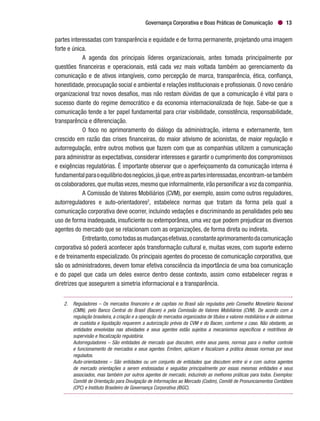 Governança Corporativa e Boas Práticas de Comunicação 13
partes interessadas com transparência e equidade e de forma permanente, projetando uma imagem
forte e única.
A agenda dos principais líderes organizacionais, antes tomada principalmente por
questões financeiras e operacionais, está cada vez mais voltada também ao gerenciamento da
comunicação e de ativos intangíveis, como percepção de marca, transparência, ética, confiança,
honestidade, preocupação social e ambiental e relações institucionais e profissionais. O novo cenário
organizacional traz novos desafios, mas não restam dúvidas de que a comunicação é vital para o
sucesso diante do regime democrático e da economia internacionalizada de hoje. Sabe-se que a
comunicação tende a ter papel fundamental para criar visibilidade, consistência, responsabilidade,
transparência e diferenciação.
O foco no aprimoramento do diálogo da administração, interna e externamente, tem
crescido em razão das crises financeiras, do maior ativismo de acionistas, de maior regulação e
autorregulação, entre outros motivos que fazem com que as companhias utilizem a comunicação
para administrar as expectativas, considerar interesses e garantir o cumprimento dos compromissos
e exigências regulatórias. É importante observar que o aperfeiçoamento da comunicação interna é
fundamentalparaoequilíbriodosnegócios,jáque,entreaspartesinteressadas,encontram-setambém
os colaboradores,que muitas vezes,mesmo que informalmente,irão personificar a voz da companhia.
A Comissão de Valores Mobiliários (CVM), por exemplo, assim como outros reguladores,
autorreguladores e auto-orientadores2
, estabelece normas que tratam da forma pela qual a
comunicação corporativa deve ocorrer, incluindo vedações e discriminando as penalidades pelo seu
uso de forma inadequada, insuficiente ou extemporânea, uma vez que podem prejudicar os diversos
agentes do mercado que se relacionam com as organizações, de forma direta ou indireta.
Entretanto,comotodasasmudançasefetivas,oconstanteaprimoramentodacomunicação
corporativa só poderá acontecer após transformação cultural e, muitas vezes, com suporte externo
e de treinamento especializado. Os principais agentes do processo de comunicação corporativa, que
são os administradores, devem tomar efetiva consciência da importância de uma boa comunicação
e do papel que cada um deles exerce dentro desse contexto, assim como estabelecer regras e
diretrizes que assegurem a simetria informacional e a transparência.
2.	 Reguladores – Os mercados financeiro e de capitais no Brasil são regulados pelo Conselho Monetário Nacional
(CMN), pelo Banco Central do Brasil (Bacen) e pela Comissão de Valores Mobiliários (CVM). De acordo com a
regulação brasileira, a criação e a operação de mercados organizados de títulos e valores mobiliários e de sistemas
de custódia e liquidação requerem a autorização prévia da CVM e do Bacen, conforme o caso. Não obstante, as
entidades envolvidas nas atividades e seus agentes estão sujeitos a mecanismos específicos e restritivos de
supervisão e fiscalização regulatória.
	 Autorreguladores – São entidades de mercado que discutem, entre seus pares, normas para o melhor controle
e funcionamento de mercados e seus agentes. Emitem, aplicam e fiscalizam a prática dessas normas por seus
regulados.
	 Auto-orientadores – São entidades ou um conjunto de entidades que discutem entre si e com outros agentes
de mercado orientações a serem endossadas e seguidas principalmente por essas mesmas entidades e seus
associados, mas também por outros agentes de mercado, induzindo as melhores práticas para todos. Exemplos:
Comitê de Orientação para Divulgação de Informações ao Mercado (Codim), Comitê de Pronunciamentos Contábeis
(CPC) e Instituto Brasileiro de Governança Corporativa (IBGC).
 