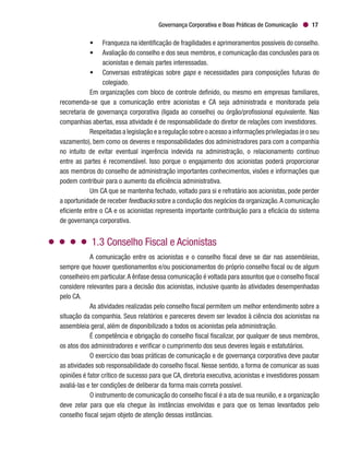 Governança Corporativa e Boas Práticas de Comunicação 17
•	 Franqueza na identificação de fragilidades e aprimoramentos possíveis do conselho.
•	 Avaliação do conselho e dos seus membros, e comunicação das conclusões para os
acionistas e demais partes interessadas.
•	 Conversas estratégicas sobre gaps e necessidades para composições futuras do
colegiado.
Em organizações com bloco de controle definido, ou mesmo em empresas familiares,
recomenda-se que a comunicação entre acionistas e CA seja administrada e monitorada pela
secretaria de governança corporativa (ligada ao conselho) ou órgão/profissional equivalente. Nas
companhias abertas, essa atividade é de responsabilidade do diretor de relações com investidores.
Respeitadas a legislação e a regulação sobre o acesso a informações privilegiadas (e o seu
vazamento), bem como os deveres e responsabilidades dos administradores para com a companhia
no intuito de evitar eventual ingerência indevida na administração, o relacionamento contínuo
entre as partes é recomendável. Isso porque o engajamento dos acionistas poderá proporcionar
aos membros do conselho de administração importantes conhecimentos, visões e informações que
podem contribuir para o aumento da eficiência administrativa.
Um CA que se mantenha fechado, voltado para si e refratário aos acionistas, pode perder
a oportunidade de receber feedbacks sobre a condução dos negócios da organização.A comunicação
eficiente entre o CA e os acionistas representa importante contribuição para a eficácia do sistema
de governança corporativa.
1.3 Conselho Fiscal e Acionistas
A comunicação entre os acionistas e o conselho fiscal deve se dar nas assembleias,
sempre que houver questionamentos e/ou posicionamentos do próprio conselho fiscal ou de algum
conselheiro em particular.A ênfase dessa comunicação é voltada para assuntos que o conselho fiscal
considere relevantes para a decisão dos acionistas, inclusive quanto às atividades desempenhadas
pelo CA.
As atividades realizadas pelo conselho fiscal permitem um melhor entendimento sobre a
situação da companhia. Seus relatórios e pareceres devem ser levados à ciência dos acionistas na
assembleia geral, além de disponibilizado a todos os acionistas pela administração.
É competência e obrigação do conselho fiscal fiscalizar, por qualquer de seus membros,
os atos dos administradores e verificar o cumprimento dos seus deveres legais e estatutários.
O exercício das boas práticas de comunicação e de governança corporativa deve pautar
as atividades sob responsabilidade do conselho fiscal. Nesse sentido, a forma de comunicar as suas
opiniões é fator crítico de sucesso para que CA, diretoria executiva, acionistas e investidores possam
avaliá-las e ter condições de deliberar da forma mais correta possível.
O instrumento de comunicação do conselho fiscal é a ata de sua reunião, e a organização
deve zelar para que ela chegue às instâncias envolvidas e para que os temas levantados pelo
conselho fiscal sejam objeto de atenção dessas instâncias.
 