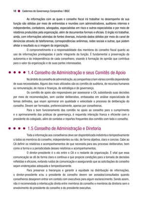 Cadernos de Governança Corporativa | IBGC18
As informações com as quais o conselho fiscal irá trabalhar no desempenho de sua
função são obtidas por meio de entrevistas e reuniões com administradores, auditores internos e
independentes, contadores, advogados, especialistas em risco e outros especialistas e por meio de
relatórios produzidos pela organização, além de documentos formais e oficiais. O órgão irá trabalhar,
ainda, com informações advindas de fontes diversas, incluindo dados obtidos por meio do canal de
denúncias através de telefonemas, correspondências anônimas, redes sociais e outras, que podem
afetar o resultado ou a imagem da organização.
O comprometimento e a responsabilidade dos membros do conselho fiscal quanto ao
uso de informações privilegiadas é parte integrante da função. É fundamental a preservação da
autonomia e da independência de cada conselheiro, visando à formação de opinião que contribua
para o valor da organização e de suas partes interessadas.
1.4 Conselho de Administração e seus Comitês de Apoio
Noâmbitodoconselhodeadministração,ascompanhiascriamvárioscomitêsdependendo
de suas necessidades.Alguns dos mais utilizados são os comitês de auditoria, de recursos humanos
ou remuneração, de riscos e finanças, de estratégia e de governança.
Os comitês de apoio são responsáveis por assessorar o CA, subsidiando suas decisões
por meio de recomendações, sem caráter deliberativo, embasadas em análise especializada de
temas definidos, que visam aprimorar em qualidade e velocidade o processo de deliberação do
conselho. Devem ser formados, preferencialmente, apenas por conselheiros.
Para o bom funcionamento dos comitês no apoio ao conselho para o cumprimento
e o aprimoramento das práticas de governança, é requerida interação franca e eficiente com o
presidente do colegiado, além de contatos e reportes frequentes dos comitês com todo o conselho.
1.5 Conselho de Administração e Diretoria
Toda a informação aos conselheiros deve ser disponibilizada indistinta e tempestivamente
a todos os membros do conselho, independentes ou não, de forma objetiva, clara e concisa. Cabe ao
CA definir os relatórios e acompanhamentos de que necessita para seu processo deliberativo, bem
como a forma e a periodicidade desses relatórios e acompanhamentos.
O diretor-presidente é o elo entre o CA e o restante da organização. É vital que essa
comunicação se dê de forma clara e contínua e que propicie condições para a tomada de decisões
refletidas e eficazes, evitando ruídos de comunicação e assegurando que as solicitações do conselho
sejam endereçadas adequada e tempestivamente.
Para preservar a hierarquia e garantir a equidade na distribuição de informações,
o diretor-presidente e/ou o presidente do conselho devem ser avisados/consultados quando
conselheiros desejarem entrar em contato com executivos para algum esclarecimento. Sendo assim,
não é recomendada a interlocução direta entre membros do conselho e membros da diretoria sem o
envolvimento do presidente do conselho e do presidente executivo.
 