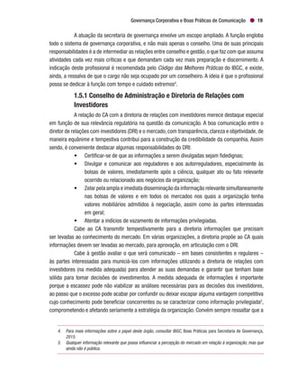 Governança Corporativa e Boas Práticas de Comunicação 19
A atuação da secretaria de governança envolve um escopo ampliado. A função engloba
todo o sistema de governança corporativa, e não mais apenas o conselho. Uma de suas principais
responsabilidades é a de intermediar as relações entre conselho e gestão, o que faz com que assuma
atividades cada vez mais críticas e que demandam cada vez mais preparação e discernimento. A
indicação deste profissional é recomendada pelo Código das Melhores Práticas do IBGC, e existe,
ainda, a ressalva de que o cargo não seja ocupado por um conselheiro. A ideia é que o profissional
possa se dedicar à função com tempo e cuidado extremos4
.
1.5.1 Conselho de Administração e Diretoria de Relações com
Investidores
A relação do CA com a diretoria de relações com investidores merece destaque especial
em função de sua relevância regulatória na questão da comunicação. A boa comunicação entre o
diretor de relações com investidores (DRI) e o mercado, com transparência, clareza e objetividade, de
maneira equânime e tempestiva contribui para a construção da credibilidade da companhia. Assim
sendo, é conveniente destacar algumas responsabilidades do DRI:
•	 Certificar-se de que as informações a serem divulgadas sejam fidedignas;
•	 Divulgar e comunicar aos reguladores e aos autorreguladores, especialmente às
bolsas de valores, imediatamente após a ciência, qualquer ato ou fato relevante
ocorrido ou relacionado aos negócios da organização;
•	 Zelar pela ampla e imediata disseminação da informação relevante simultaneamente
nas bolsas de valores e em todos os mercados nos quais a organização tenha
valores mobiliários admitidos à negociação, assim como às partes interessadas
	 em geral;
•	 Atentar a indícios de vazamento de informações privilegiadas.
Cabe ao CA transmitir tempestivamente para a diretoria informações que precisam
ser levadas ao conhecimento do mercado. Em várias organizações, a diretoria propõe ao CA quais
informações devem ser levadas ao mercado, para aprovação, em articulação com o DRI.
Cabe à gestão avaliar o que será comunicado – em bases consistentes e regulares –
às partes interessadas para municiá-los com informações utilizando a diretoria de relações com
investidores (na medida adequada) para atender as suas demandas e garantir que tenham base
sólida para tomar decisões de investimentos. A medida adequada de informações é importante
porque a escassez pode não viabilizar as análises necessárias para as decisões dos investidores,
ao passo que o excesso pode acabar por confundir ou deixar escapar alguma vantagem competitiva
cujo conhecimento pode beneficiar concorrentes ou se caracterizar como informação privilegiada5
,
comprometendo e afetando seriamente a estratégia da organização. Convém sempre ressaltar que a
4.	 Para mais informações sobre o papel deste órgão, consultar IBGC, Boas Práticas para Secretaria de Governança,
2015.
5.	 Qualquer informação relevante que possa influenciar a percepção do mercado em relação à organização, mas que
ainda não é pública.
 