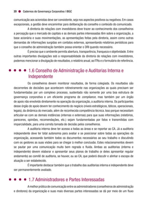 Cadernos de Governança Corporativa | IBGC20
comunicação aos acionistas deve ser consistente,seja nos aspectos positivos ou negativos.Em casos
excepcionais, a gestão deve encaminhar para deliberação do conselho o conteúdo do comunicado.
A diretoria de relações com investidores deve trazer ao conhecimento dos conselheiros
a percepção que o mercado de capitais e as demais partes interessadas têm sobre a organização, a
base acionária e suas movimentações, as apresentações feitas pela diretoria, assim como outras
demandas de informações surgidas em contatos externos, apresentando relatórios periódicos para
que o conselho de administração também possa orientar o DRI quando necessário.
É preciso que o ambiente permita abertura, transparência, franqueza e objetividade. Entre
outras importantes divulgações sob a responsabilidade da diretoria de relações com investidores,
podemos mencionar a divulgação de resultados,o relatório anual,as ITRs e o formulário de referência.
1.6 Conselho de Administração e Auditorias Interna e
Independente
Os conselheiros devem monitorar resultados, de forma colegiada. Os resultados são
decorrentes de decisões que acontecem rotineiramente nas organizações as quais precisam ser
fundamentadas por um complexo processo, sustentado não somente por uma boa estrutura de
governança corporativa e um eficiente programa de compliance, mas também por um órgão
de apoio não envolvido diretamente na operação da organização, a auditoria interna. Os participantes
desse órgão de apoio devem ter conhecimento do negócio (níveis estratégicos, táticos, operacionais,
legais), da dinâmica do mercado, além de reconhecida competência técnica. Isso porque necessitam
articular-se com as demais instâncias (internas e externas) para que suas informações (relatórios,
pareceres, opiniões, recomendações, etc.) sejam fundamentadas por fatos e transmitidas com
imparcialidade, para uma correta tomada de decisão pelos conselheiros.
A auditoria interna deve ter acesso a todas as áreas e se reportar ao CA. Já a auditoria
independente deve ter total autonomia para avaliar e se posicionar sobre todas as operações da
organização, acessando também todos os documentos necessários ao seu trabalho e discutindo
com os gestores as suas visões para se chegar à melhor conclusão. Estes relacionamentos devem
se pautar por uma comunicação muito bem regrada e fluida. Ambas as auditorias (interna e
independente) devem elaborar e apresentar seus planos de trabalho (e deles apresentar regular
andamento) ao comitê de auditoria, se houver, ou ao CA, que poderá discutir e alinhar o escopo de
atuação a ser estabelecido.
É importante destacar também que o trabalho das auditorias interna e independente deve
ser permanentemente avaliado.
1.7 Administradores e Partes Interessadas
Amelhorpráticadecomunicaçãoentreosadministradores(conselheirosdeadministração
e diretores) da organização e suas mais diversas partes interessadas se dá por meio de um fluxo
 