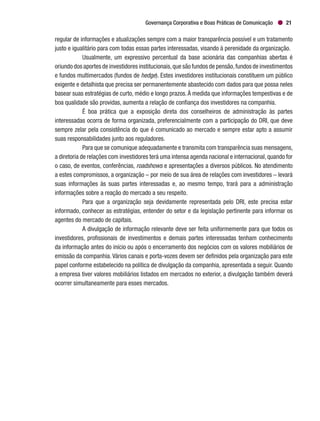 Governança Corporativa e Boas Práticas de Comunicação 21
regular de informações e atualizações sempre com a maior transparência possível e um tratamento
justo e igualitário para com todas essas partes interessadas, visando à perenidade da organização.
Usualmente, um expressivo percentual da base acionária das companhias abertas é
oriundo dos aportes de investidores institucionais,que são fundos de pensão,fundos de investimentos
e fundos multimercados (fundos de hedge). Estes investidores institucionais constituem um público
exigente e detalhista que precisa ser permanentemente abastecido com dados para que possa neles
basear suas estratégias de curto, médio e longo prazos.À medida que informações tempestivas e de
boa qualidade são providas, aumenta a relação de confiança dos investidores na companhia.
É boa prática que a exposição direta dos conselheiros de administração às partes
interessadas ocorra de forma organizada, preferencialmente com a participação do DRI, que deve
sempre zelar pela consistência do que é comunicado ao mercado e sempre estar apto a assumir
suas responsabilidades junto aos reguladores.
Para que se comunique adequadamente e transmita com transparência suas mensagens,
a diretoria de relações com investidores terá uma intensa agenda nacional e internacional,quando for
o caso, de eventos, conferências, roadshows e apresentações a diversos públicos. No atendimento
a estes compromissos, a organização – por meio de sua área de relações com investidores – levará
suas informações às suas partes interessadas e, ao mesmo tempo, trará para a administração
informações sobre a reação do mercado a seu respeito.
Para que a organização seja devidamente representada pelo DRI, este precisa estar
informado, conhecer as estratégias, entender do setor e da legislação pertinente para informar os
agentes do mercado de capitais.
A divulgação de informação relevante deve ser feita uniformemente para que todos os
investidores, profissionais de investimentos e demais partes interessadas tenham conhecimento
da informação antes do início ou após o encerramento dos negócios com os valores mobiliários de
emissão da companhia. Vários canais e porta-vozes devem ser definidos pela organização para este
papel conforme estabelecido na política de divulgação da companhia, apresentada a seguir. Quando
a empresa tiver valores mobiliários listados em mercados no exterior, a divulgação também deverá
ocorrer simultaneamente para esses mercados.
 