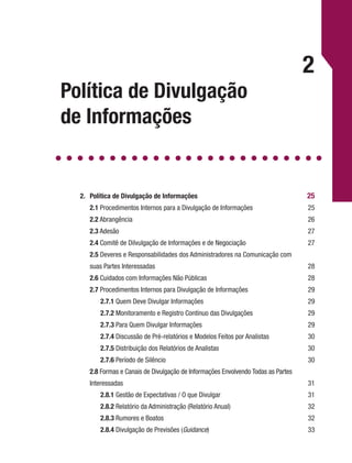 Política de Divulgação
de Informações
2
2.	 Política de Divulgação de Informações 	 25
	 2.1 Procedimentos Internos para a Divulgação de Informações	 25
	 2.2 Abrangência	 26
	 2.3 Adesão	 27
	 2.4 Comitê de Dilvulgação de Informações e de Negociação	 27
	 2.5 Deveres e Responsabilidades dos Administradores na Comunicação com
	 suas Partes Interessadas	 28
	 2.6 Cuidados com Informações Não Públicas	 28
	 2.7 Procedimentos Internos para Divulgação de Informações	 29
		2.7.1 Quem Deve Divulgar Informações	 29
		2.7.2 Monitoramento e Registro Contínuo das Divulgações	 29
		2.7.3 Para Quem Divulgar Informações	 29
		2.7.4 Discussão de Pré-relatórios e Modelos Feitos por Analistas	 30
		2.7.5 Distribuição dos Relatórios de Analistas	 30
		2.7.6 Período de Silêncio	 30
	 2.8 Formas e Canais de Divulgação de Informações Envolvendo Todas as Partes
	Interessadas	 31
		2.8.1 Gestão de Expectativas / O que Divulgar	 31
		2.8.2 Relatório da Administração (Relatório Anual)	 32
		2.8.3 Rumores e Boatos	 32
		2.8.4 Divulgação de Previsões (Guidance)	33
 