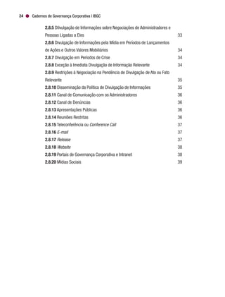 Cadernos de Governança Corporativa | IBGC24
		2.8.5 Dilvulgação de Informações sobre Negociações de Administradores e
		 Pessoas Ligadas a Eles	 33
		2.8.6 Divulgação de Informações pela Mídia em Períodos de Lançamentos
		 de Ações e Outros Valores Mobiliários	 34
		2.8.7 Divulgação em Períodos de Crise	 34
		2.8.8 Exceção à Imediata Divulgação de Informação Relevante	 34
		2.8.9 Restrições à Negociação na Pendência de Divulgação de Ato ou Fato
		Relevante	 35
		2.8.10 Disseminação da Política de Divulgação de Informações	 35
		2.8.11 Canal de Comunicação com os Administradores	 36
		2.8.12 Canal de Denúncias	 36
		2.8.13 Apresentações Públicas	 36
		2.8.14 Reuniões Restritas	 36
		2.8.15 Teleconferência ou Conference Call	37
		2.8.16 E-mail	37
		2.8.17 Release	37
		2.8.18 Website	38
		2.8.19 Portais de Governança Corporativa e Intranet	 38
		2.8.20 Mídias Sociais	 39
 