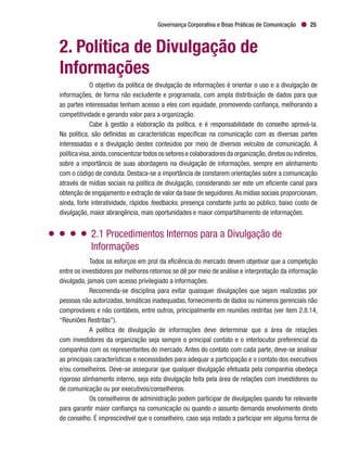 Governança Corporativa e Boas Práticas de Comunicação 25
2. Política de Divulgação de
Informações
O objetivo da política de divulgação de informações é orientar o uso e a divulgação de
informações, de forma não excludente e programada, com ampla distribuição de dados para que
as partes interessadas tenham acesso a eles com equidade, promovendo confiança, melhorando a
competitividade e gerando valor para a organização.
Cabe à gestão a elaboração da política, e é responsabilidade do conselho aprová-la.
Na política, são definidas as características específicas na comunicação com as diversas partes
interessadas e a divulgação destes conteúdos por meio de diversos veículos de comunicação. A
política visa,ainda,conscientizar todos os setores e colaboradores da organização,diretos ou indiretos,
sobre a importância de suas abordagens na divulgação de informações, sempre em alinhamento
com o código de conduta. Destaca-se a importância de constarem orientações sobre a comunicação
através de mídias sociais na política de divulgação, considerando ser este um eficiente canal para
obtenção de engajamento e extração de valor da base de seguidores.As mídias sociais proporcionam,
ainda, forte interatividade, rápidos feedbacks, presença constante junto ao público, baixo custo de
divulgação, maior abrangência, mais oportunidades e maior compartilhamento de informações.
2.1 Procedimentos Internos para a Divulgação de
Informações
Todos os esforços em prol da eficiência do mercado devem objetivar que a competição
entre os investidores por melhores retornos se dê por meio de análise e interpretação da informação
divulgada, jamais com acesso privilegiado a informações.
Recomenda-se disciplina para evitar quaisquer divulgações que sejam realizadas por
pessoas não autorizadas, temáticas inadequadas, fornecimento de dados ou números gerenciais não
comprováveis e não contábeis, entre outros, principalmente em reuniões restritas (ver item 2.8.14,
“Reuniões Restritas”).
A política de divulgação de informações deve determinar que a área de relações
com investidores da organização seja sempre o principal contato e o interlocutor preferencial da
companhia com os representantes do mercado. Antes do contato com cada parte, deve-se analisar
as principais características e necessidades para adequar a participação e o contato dos executivos
e/ou conselheiros. Deve-se assegurar que qualquer divulgação efetuada pela companhia obedeça
rigoroso alinhamento interno, seja esta divulgação feita pela área de relações com investidores ou
de comunicação ou por executivos/conselheiros.
Os conselheiros de administração podem participar de divulgações quando for relevante
para garantir maior confiança na comunicação ou quando o assunto demanda envolvimento direto
do conselho. É imprescindível que o conselheiro, caso seja instado a participar em alguma forma de
 