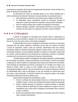 Cadernos de Governança Corporativa | IBGC26
comunicação ou divulgação, esteja muito bem preparado para esta função e sempre alinhado com o
diretor de relações com investidores (DRI).
As informações que devem ser divulgadas podem ter seu formato adaptado para o
melhor entendimento de cada parte interessada, mas jamais alterado. As organizações devem:
•	 Estar atentas para a aderência ao seu estatuto social e código de conduta ética;
•	 Ter objetividade, clareza, transparência, simetria de informação, equidade de
tratamento e respeito aos direitos de investidores e demais partes interessadas;
•	 Aderir às melhores práticas locais e globais de divulgação de informações;
•	 Respeitar legislação, regulação e autorregulação específicas de seus países e dos
mercados nos quais atuam e/ou negociam seus títulos e valores mobiliários.
2.2 Abrangência
A política de divulgação de informações deve abranger todos os colaboradores da
organização e de suas controladas e coligadas, bem como qualquer pessoa que esteja autorizada a
falar em seu nome e/ou possui acesso a informações privilegiadas.
A política também deve prever a divulgação de informações constantes em documentos
arquivados junto aos órgãos reguladores, declarações escritas feitas nos relatórios trimestrais
e anuais da organização, notícias, cartas aos acionistas, apresentações feitas pela diretoria,
informações contidas no website da organização, páginas de mídias sociais e em outros meios de
comunicação eletrônicos. As recomendações estendem-se também às declarações verbais feitas
em reuniões, conversas telefônicas com profissionais de investimentos, acionistas e investidores,
entrevistas, bem como discursos, conferências de imprensa e teleconferências.
É fundamental que a política de divulgação de informações estabeleça a confidencialidade
das informações não públicas e indique procedimentos de comunicação e controle das restrições
à negociação de valores mobiliários da organização pelas pessoas que detenham tais informações.
Toda informação da organização que interfira na percepção de um investidor com relação a sua
decisão de investir, manter ou vender um valor mobiliário deve ser mantida em sigilo até a
sua adequada divulgação a público. É de suma importância que a companhia mantenha um sistema
de rastreabilidade sobre o fluxo de informações, ou seja, que mantenha um controle sobre quem
tem acesso a quais informações. É importante também que a companhia proteja e não divulgue
informações confidenciais de terceiros detidas por ela.
Algumas dessas situações são exemplificadas a seguir:
•	 Durante a confecção das demonstrações financeiras, as informações têm de ser
mantidas em sigilo, e nenhum dos envolvidos pode negociar títulos da organização;
•	 Existem restrições aplicáveis às instituições e pessoas envolvidas na realização
de ofertas públicas de distribuição de valores mobiliários em relação ao ato de se
manifestarem junto à mídia quanto à divulgação de informações sobre a emissora,
a oferta e o ofertante;
•	 Quando uma organização estiver negociando uma aquisição, joint venture, fusão ou
cisão, restrições serão aplicadas.
 