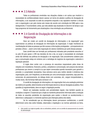 Governança Corporativa e Boas Práticas de Comunicação 27
2.3 Adesão
Todos os profissionais envolvidos nas situações citadas e em outras que mostrem a
necessidade de confidencialidade devem assinar um termo de adesão à política de divulgação de
informações, a ser arquivado na sede da companhia enquanto o seu signatário mantiver o vínculo
com a organização e por pelo menos seis meses (de acordo com orientação da CVM) após o seu
desligamento. É recomendável, ainda, que esta adesão seja atualizada no decorrer do tempo e que
haja programas de treinamento para atualizações e boa orientação aos profissionais.
2.4 Comitê de Divulgação de Informações e de
Negociação
Deve ser criado um comitê de divulgação de informações e de negociação6
para
supervisionar as práticas de divulgação de informações da organização. O órgão monitorará as
manifestações de todas as pessoas que têm acesso a informações privilegiadas – principalmente em
períodos críticos –, assim como toda negociação de valores mobiliários por parte dessas pessoas.
Esse comitê deve ser formado por profissionais indicados pelo presidente executivo e/
ou pelo CA para apoiar o DRI nas decisões do dia a dia, se surgir a necessidade de orientação
ainda não definida nas políticas de divulgação e de negociação. Este procedimento colabora para
que a comunicação esteja em sintonia com a estratégia de negócios da organização e aderente à
legislação aplicável.
O órgão deve contar com a presença de executivos responsáveis pelas áreas de
relações com investidores, financeira, jurídica, compliance e comunicação, sem prejuízo dos demais
profissionais que vierem a compô-lo ou que sejam convocados quando necessário para garantir a
precisão e a propriedade necessárias. Essa estrutura serve para melhor atender à dinâmica das
organizações, pois, com frequência, as demandas por uma comunicação corporativa, seja para fins
comerciais, de posicionamento, de diálogo direto com acionistas, etc., exigem tempestividade e,
muitas vezes, não há tempo hábil para convocar o CA.
O comitê de divulgação de informações e de negociações fará uma avaliação preliminar
da matéria em questão, determinando se tal informação deverá ou não ser divulgada ao público. Para
questões já regulamentadas, deve-se seguir a legislação prevista.
Devem ser realizadas reuniões com periodicidade regular, mas também quando as
condições o exigirem. É essencial que o órgão se mantenha plenamente informado sobre a evolução
de todos os assuntos pendentes da organização para avaliar e discutir os acontecimentos e
determinar a adequação e o momento oportuno para liberação pública dos dados.
Se for considerado que as informações devem permanecer confidenciais, o comitê
determinará como elas serão tratadas, observadas a legislação e as normas aplicáveis ao tema.
6.	 Este comitê é um órgão de gestão, não se confundindo, portanto, com os comitês de assessoramento do conselho
de administração.
 