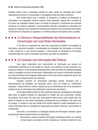 Cadernos de Governança Corporativa | IBGC28
Questões críticas, como a negociação indevida de ações, devem ser abordadas pelo comitê,
responsável por promover a comunicação e a divulgação corretas para todos os públicos.
Este comitê deverá rever e atualizar, se necessário, as políticas de divulgação de
informações e de negociação conforme surgirem novas demandas, sempre sob o comando do
CA. Devem ser realizadas revisões anuais, no sentido de assegurar o cumprimento das eventuais
mudanças no arcabouço regulatório e autorregulatório aplicáveis, procedendo às alterações que
possam ser requeridas como resultado do monitoramento da eficácia e do cumprimento das políticas,
não deixando de acompanhar as sugestões e as melhores práticas internacionais sobre a questão.
2.5 Deveres e Responsabilidades dos Administradores na
Comunicação com suas Partes Interessadas
O CA deve ser responsável por zelar pelo cumprimento da política de divulgação de
informações, garantindo equidade e simultaneidade da divulgação das informações ao mercado
e sigilo, quando for o caso. Deve-se assegurar a uniformização na divulgação de informações
requeridas pelas leis, regras e orientações pertinentes, para todos os investidores.
2.6 Cuidados com Informações Não Públicas
Caso algum colaborador tome conhecimento de informações que possam ser
consideradas relevantes ou se tiver dúvidas em relação a sua relevância, ele deve consultar o seu
supervisor imediato e, se não amparado apropriadamente, o DRI, para obter uma avaliação adequada
quanto à divulgação ou não de tal informação. Colaboradores com acesso a informações relevantes
que ainda não tenham sido divulgadas publicamente na forma da lei ficam proibidos de discutir tais
informações com qualquer pessoa não autorizada.
Exceções precisam ser previamente autorizadas quando necessário para o
desenvolvimento das atividades; sua discussão, porém, deve ser limitada ao “estritamente
necessário”, sempre tendo em mente a ressalva de que os interlocutores têm de ser previamente
avisados de que as informações são confidenciais e assim devem permanecer.
Os principais gestores devem ter clara noção dos riscos que a divulgação de informações
pode trazer ao legítimo interesse da organização em relação aos seus concorrentes, clientes,
fornecedores, entre outros. Por outro lado, esses gestores devem tomar muito cuidado para não
deixar de divulgar às suas partes interessadas, principalmente aos investidores, tudo aquilo que
for possível, na medida em que eles também têm direitos legítimos e estão interessados em se
manter informados sobre as estratégias da organização que possam influenciar suas decisões de
investimentos.
Para evitar o uso indevido ou a divulgação acidental de informações relevantes, alguns
procedimentos básicos deverão sempre ser observados:
•	 Documentos e arquivos contendo informações confidenciais devem ser mantidos
em local seguro, cujo acesso se limite a pessoas que “precisam conhecê-las” para
 