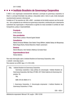 O IBGC é uma organização exclusivamente dedicada à promoção da governança corporativa no
Brasil e o principal fomentador das práticas e discussões sobre o tema no país, tendo alcançado
reconhecimento nacional e internacional.
Fundado em 27 de novembro de 1995, o IBGC – sociedade civil de âmbito nacional, sem fins lucrati-
vos – tem o propósito de ser referência em governança corporativa, contribuindo para o desempenho
sustentável das organizações e influenciando os agentes da nossa sociedade no sentido de maior
transparência, justiça e responsabilidade.
I59g Instituto Brasileiro de Governança Corporativa
Governança corporativa e boas práticas de comunicação / Instituto Brasileiro de
Governança Corporativa. São Paulo, SP: IBGC, 2017 (Série Cadernos de Governança Cor-
porativa, 16).
56p.
ISBN: 978-85-99645-47-5
1. Governança Corporativa. 2. Comunicação empresarial. I. Instituto Brasileiro de
Governança Corporativa. II. Título.
Para mais informações sobre o Instituto Brasileiro de Governança Corporativa, visite
o website <www.ibgc.org.br>.
Para associar-se ao IBGC, ligue: (11) 3185-4200.
Presidente
Emilio Carazzai
Vice-presidentes
Eliane Aleixo Lustosa e Ricardo Egydio Setubal
Conselheiros
Alberto Emmanuel Whitaker, Doris Beatriz França Wilhelm, Isabella Saboya de Albuquerque,
Marta Viegas Rocha, Richard Blanchet e Robert Juenemann
Diretoria
Alberto Messano, Henri Vahdat e Matheus Corredato Rossi
Superintendência Geral
Heloisa Bedicks
Bibliotecária responsável: Mariusa F. M. Loução – CRB-12/330
Instituto Brasileiro de Governança Corporativa
2017 © IBGC
CDD – 658.4
 