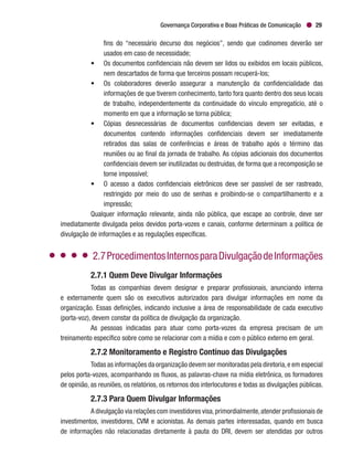 Governança Corporativa e Boas Práticas de Comunicação 29
fins do “necessário decurso dos negócios”, sendo que codinomes deverão ser
usados em caso de necessidade;
•	 Os documentos confidenciais não devem ser lidos ou exibidos em locais públicos,
nem descartados de forma que terceiros possam recuperá-los;
•	 Os colaboradores deverão assegurar a manutenção da confidencialidade das
informações de que tiverem conhecimento, tanto fora quanto dentro dos seus locais
de trabalho, independentemente da continuidade do vínculo empregatício, até o
momento em que a informação se torna pública;
•	 Cópias desnecessárias de documentos confidenciais devem ser evitadas, e
documentos contendo informações confidenciais devem ser imediatamente
retirados das salas de conferências e áreas de trabalho após o término das
reuniões ou ao final da jornada de trabalho. As cópias adicionais dos documentos
confidenciais devem ser inutilizadas ou destruídas, de forma que a recomposição se
torne impossível;
•	 O acesso a dados confidenciais eletrônicos deve ser passível de ser rastreado,
restringido por meio do uso de senhas e proibindo-se o compartilhamento e a
impressão;
Qualquer informação relevante, ainda não pública, que escape ao controle, deve ser
imediatamente divulgada pelos devidos porta-vozes e canais, conforme determinam a política de
divulgação de informações e as regulações específicas.
2.7ProcedimentosInternosparaDivulgaçãodeInformações
2.7.1 Quem Deve Divulgar Informações
Todas as companhias devem designar e preparar profissionais, anunciando interna
e externamente quem são os executivos autorizados para divulgar informações em nome da
organização. Essas definições, indicando inclusive a área de responsabilidade de cada executivo
(porta-voz), devem constar da política de divulgação da organização.
As pessoas indicadas para atuar como porta-vozes da empresa precisam de um
treinamento específico sobre como se relacionar com a mídia e com o público externo em geral.
2.7.2 Monitoramento e Registro Contínuo das Divulgações
Todas as informações da organização devem ser monitoradas pela diretoria,e em especial
pelos porta-vozes, acompanhando os fluxos, as palavras-chave na mídia eletrônica, os formadores
de opinião, as reuniões, os relatórios, os retornos dos interlocutores e todas as divulgações públicas.
2.7.3 Para Quem Divulgar Informações
A divulgação via relações com investidores visa,primordialmente,atender profissionais de
investimentos, investidores, CVM e acionistas. As demais partes interessadas, quando em busca
de informações não relacionadas diretamente à pauta do DRI, devem ser atendidas por outros
 