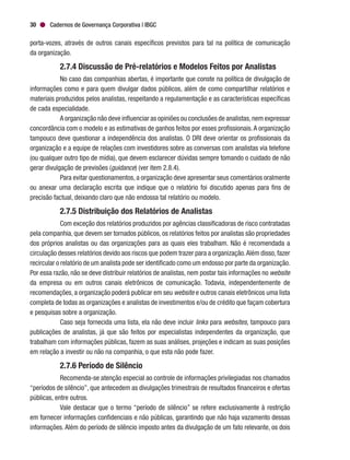 Cadernos de Governança Corporativa | IBGC30
porta-vozes, através de outros canais específicos previstos para tal na política de comunicação
da organização.
2.7.4 Discussão de Pré-relatórios e Modelos Feitos por Analistas
No caso das companhias abertas, é importante que conste na política de divulgação de
informações como e para quem divulgar dados públicos, além de como compartilhar relatórios e
materiais produzidos pelos analistas, respeitando a regulamentação e as características específicas
de cada especialidade.
A organização não deve influenciar as opiniões ou conclusões de analistas,nem expressar
concordância com o modelo e as estimativas de ganhos feitos por esses profissionais.A organização
tampouco deve questionar a independência dos analistas. O DRI deve orientar os profissionais da
organização e a equipe de relações com investidores sobre as conversas com analistas via telefone
(ou qualquer outro tipo de mídia), que devem esclarecer dúvidas sempre tomando o cuidado de não
gerar divulgação de previsões (guidance) (ver item 2.8.4).
Para evitar questionamentos, a organização deve apresentar seus comentários oralmente
ou anexar uma declaração escrita que indique que o relatório foi discutido apenas para fins de
precisão factual, deixando claro que não endossa tal relatório ou modelo.
2.7.5 Distribuição dos Relatórios de Analistas
Com exceção dos relatórios produzidos por agências classificadoras de risco contratadas
pela companhia, que devem ser tornados públicos, os relatórios feitos por analistas são propriedades
dos próprios analistas ou das organizações para as quais eles trabalham. Não é recomendada a
circulação desses relatórios devido aos riscos que podem trazer para a organização.Além disso,fazer
recircular o relatório de um analista pode ser identificado como um endosso por parte da organização.
Por essa razão, não se deve distribuir relatórios de analistas, nem postar tais informações no website
da empresa ou em outros canais eletrônicos de comunicação. Todavia, independentemente de
recomendações, a organização poderá publicar em seu website e outros canais eletrônicos uma lista
completa de todas as organizações e analistas de investimentos e/ou de crédito que façam cobertura
e pesquisas sobre a organização.
Caso seja fornecida uma lista, ela não deve incluir links para websites, tampouco para
publicações de analistas, já que são feitos por especialistas independentes da organização, que
trabalham com informações públicas, fazem as suas análises, projeções e indicam as suas posições
em relação a investir ou não na companhia, o que esta não pode fazer.
2.7.6 Período de Silêncio
Recomenda-se atenção especial ao controle de informações privilegiadas nos chamados
“períodos de silêncio”, que antecedem as divulgações trimestrais de resultados financeiros e ofertas
públicas, entre outros.
Vale destacar que o termo “período de silêncio” se refere exclusivamente à restrição
em fornecer informações confidenciais e não públicas, garantindo que não haja vazamento dessas
informações. Além do período de silêncio imposto antes da divulgação de um fato relevante, os dois
 