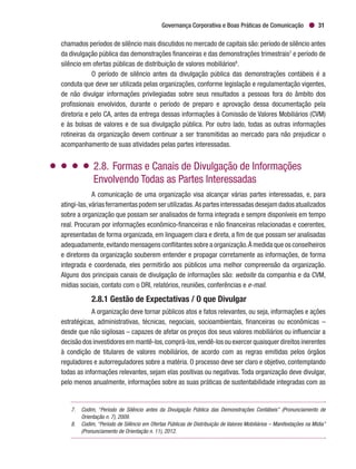Governança Corporativa e Boas Práticas de Comunicação 31
chamados períodos de silêncio mais discutidos no mercado de capitais são: período de silêncio antes
da divulgação pública das demonstrações financeiras e das demonstrações trimestrais7
e período de
silêncio em ofertas públicas de distribuição de valores mobiliários8
.
O período de silêncio antes da divulgação pública das demonstrações contábeis é a
conduta que deve ser utilizada pelas organizações, conforme legislação e regulamentação vigentes,
de não divulgar informações privilegiadas sobre seus resultados a pessoas fora do âmbito dos
profissionais envolvidos, durante o período de preparo e aprovação dessa documentação pela
diretoria e pelo CA, antes da entrega dessas informações à Comissão de Valores Mobiliários (CVM)
e às bolsas de valores e de sua divulgação pública. Por outro lado, todas as outras informações
rotineiras da organização devem continuar a ser transmitidas ao mercado para não prejudicar o
acompanhamento de suas atividades pelas partes interessadas.
2.8.	Formas e Canais de Divulgação de Informações
Envolvendo Todas as Partes Interessadas
A comunicação de uma organização visa alcançar várias partes interessadas, e, para
atingi-las,váriasferramentaspodemserutilizadas.Aspartesinteressadasdesejamdadosatualizados
sobre a organização que possam ser analisados de forma integrada e sempre disponíveis em tempo
real. Procuram por informações econômico-financeiras e não financeiras relacionadas e coerentes,
apresentadas de forma organizada, em linguagem clara e direta, a fim de que possam ser analisadas
adequadamente,evitando mensagens conflitantes sobre a organização.À medida que os conselheiros
e diretores da organização souberem entender e propagar corretamente as informações, de forma
integrada e coordenada, eles permitirão aos públicos uma melhor compreensão da organização.
Alguns dos principais canais de divulgação de informações são: website da companhia e da CVM,
mídias sociais, contato com o DRI, relatórios, reuniões, conferências e e-mail.
2.8.1 Gestão de Expectativas / O que Divulgar
A organização deve tornar públicos atos e fatos relevantes, ou seja, informações e ações
estratégicas, administrativas, técnicas, negociais, socioambientais, financeiras ou econômicas –
desde que não sigilosas – capazes de afetar os preços dos seus valores mobiliários ou influenciar a
decisão dos investidores em mantê-los,comprá-los,vendê-los ou exercer quaisquer direitos inerentes
à condição de titulares de valores mobiliários, de acordo com as regras emitidas pelos órgãos
reguladores e autorreguladores sobre a matéria. O processo deve ser claro e objetivo, contemplando
todas as informações relevantes, sejam elas positivas ou negativas. Toda organização deve divulgar,
pelo menos anualmente, informações sobre as suas práticas de sustentabilidade integradas com as
7.	 Codim, “Período de Silêncio antes da Divulgação Pública das Demonstrações Contábeis” (Pronunciamento de
Orientação n. 7), 2009.
8.	 Codim, “Período de Silêncio em Ofertas Públicas de Distribuição de Valores Mobiliários – Manifestações na Mídia”
(Pronunciamento de Orientação n. 11), 2012.
 