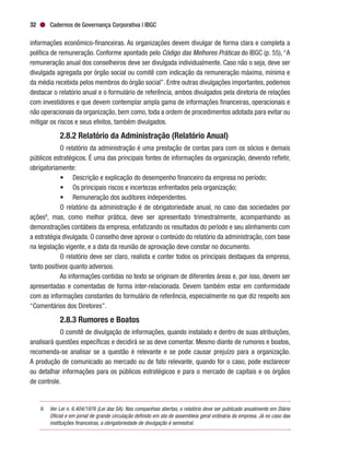 Cadernos de Governança Corporativa | IBGC32
informações econômico-financeiras. As organizações devem divulgar de forma clara e completa a
política de remuneração. Conforme apontado pelo Código das Melhores Práticas do IBGC (p. 55), “A
remuneração anual dos conselheiros deve ser divulgada individualmente. Caso não o seja, deve ser
divulgada agregada por órgão social ou comitê com indicação da remuneração máxima, mínima e
da média recebida pelos membros do órgão social”. Entre outras divulgações importantes, podemos
destacar o relatório anual e o formulário de referência, ambos divulgados pela diretoria de relações
com investidores e que devem contemplar ampla gama de informações financeiras, operacionais e
não operacionais da organização, bem como, toda a ordem de procedimentos adotada para evitar ou
mitigar os riscos e seus efeitos, também divulgados.
2.8.2 Relatório da Administração (Relatório Anual)
O relatório da administração é uma prestação de contas para com os sócios e demais
públicos estratégicos. É uma das principais fontes de informações da organização, devendo refletir,
obrigatoriamente:
•	 Descrição e explicação do desempenho financeiro da empresa no período;
•	 Os principais riscos e incertezas enfrentados pela organização;
•	 Remuneração dos auditores independentes.
O relatório da administração é de obrigatoriedade anual, no caso das sociedades por
ações9
, mas, como melhor prática, deve ser apresentado trimestralmente, acompanhando as
demonstrações contábeis da empresa, enfatizando os resultados do período e seu alinhamento com
a estratégia divulgada. O conselho deve aprovar o conteúdo do relatório da administração, com base
na legislação vigente, e a data da reunião de aprovação deve constar no documento.
O relatório deve ser claro, realista e conter todos os principais destaques da empresa,
tanto positivos quanto adversos.
As informações contidas no texto se originam de diferentes áreas e, por isso, devem ser
apresentadas e comentadas de forma inter-relacionada. Devem também estar em conformidade
com as informações constantes do formulário de referência, especialmente no que diz respeito aos
“Comentários dos Diretores”.
2.8.3 Rumores e Boatos
O comitê de divulgação de informações, quando instalado e dentro de suas atribuições,
analisará questões específicas e decidirá se as deve comentar. Mesmo diante de rumores e boatos,
recomenda-se analisar se a questão é relevante e se pode causar prejuízo para a organização.
A produção de comunicado ao mercado ou de fato relevante, quando for o caso, pode esclarecer
ou detalhar informações para os públicos estratégicos e para o mercado de capitais e os órgãos
de controle.
9.	 Ver Lei n. 6.404/1976 (Lei das SA). Nas companhias abertas, o relatório deve ser publicado anualmente em Diário
Oficial e em jornal de grande circulação definido em ata de assembleia geral ordinária da empresa. Já no caso das
instituições financeiras, a obrigatoriedade de divulgação é semestral.
 