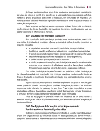 Governança Corporativa e Boas Práticas de Comunicação 33
Se houver questionamento de algum órgão regulador ou autorregulador, especialmente
as bolsas de valores, o comitê deve garantir que a organização faça uma declaração definitiva.
Também a própria organização pode emitir, se necessário, um comunicado, em resposta a um
rumor que estiver causando volatilidade significativa no mercado de ações ou qualquer impacto na
reputação da organização.
Todas as partes que tiverem acesso a conteúdos sigilosos devem estar previamente
cientes dos acordos de não divulgação e da importância de manter a confidencialidade para não
ocorrer vazamento de informações ao mercado.
2.8.4 Divulgação de Previsões (Guidance)
Se a organização decidir por divulgar previsões sobre os seus negócios, deverá criar
uma política de divulgação de previsões e informar ao mercado. A política deverá ter, no mínimo, as
seguintes indicações:
•	 A frequência a ser adotada – se anual, trimestral e/ou outra periodicidade;
•	 Qual tipo de previsão será fornecido habitualmente – qualitativa e/ou quantitativa;
•	 O período contemplado nas informações apresentadas sobre o desempenho futuro;
•	 Procedimento de esclarecimentos no caso de não atingir as previsões;
•	 A periodicidade na qual as previsões serão revisadas;
•	 Aexistênciadeeventuaisrestriçõesquantoàdivulgaçãodeprevisõesemdeterminados
momentos, como no período de silêncio que antecede a divulgação de resultados
trimestrais/anuais ou de fato relevante, bem como o prazo dessas restrições.
Essa política de divulgação de previsões deverá ser incluída na política de divulgação
de informações adotada pela organização, pois, conforme previsto na regulamentação vigente no
Brasil, a divulgação ou modificação de projeções divulgadas pela organização classifica-se como
fato relevante.
A política adotada pela organização deverá ser amplamente divulgada ao mercado, pelo
menos quando da primeira comunicação das previsões da organização, devendo ser atualizada
sempre que sofrer alteração de quaisquer de seus itens. É boa prática disponibilizar a versão
atualizada da política de divulgação de previsões no website da organização em lugar de destaque.
O formulário de referência deve sempre ser atualizado com essas informações.
Todas as divulgações de previsões devem ser precedidas de um alerta quanto a
eventuais mudanças em relação às premissas utilizadas, com a finalidade de isentar a organização
de responsabilidade.
2.8.5 Divulgação de Informações sobre Negociações de
Administradores e Pessoas Ligadas a Eles
Osdiretoreseosmembrosdoconselhodeadministração,doconselhofiscaledequaisquer
órgãos com funções técnicas ou consultivas criados por disposição estatutária devem informar à
companhia a titularidade e as negociações realizadas com valores mobiliários emitidos pela própria
 