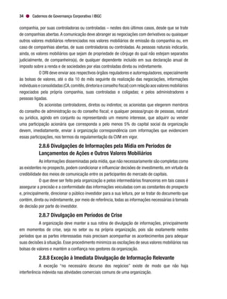 Cadernos de Governança Corporativa | IBGC34
companhia, por suas controladoras ou controladas – nestes dois últimos casos, desde que se trate
de companhias abertas.A comunicação deve abranger as negociações com derivativos ou quaisquer
outros valores mobiliários referenciados nos valores mobiliários de emissão da companhia ou, em
caso de companhias abertas, de suas controladoras ou controladas. As pessoas naturais indicarão,
ainda, os valores mobiliários que sejam de propriedade de cônjuge do qual não estejam separados
judicialmente, de companheiro(a), de qualquer dependente incluído em sua declaração anual de
imposto sobre a renda e de sociedades por elas controladas direta ou indiretamente.
O DRI deve enviar aos respectivos órgãos reguladores e autorreguladores, especialmente
às bolsas de valores, até o dia 10 do mês seguinte da realização das negociações, informações
individuaiseconsolidadas(CA,comitês,diretoriaeconselhofiscal)comrelaçãoaosvaloresmobiliários
negociados pela própria companhia, suas controladas e coligadas; e pelos administradores e
pessoas ligadas.
Os acionistas controladores, diretos ou indiretos; os acionistas que elegerem membros
do conselho de administração ou do conselho fiscal; e qualquer pessoa/grupo de pessoas, natural
ou jurídica, agindo em conjunto ou representando um mesmo interesse, que adquirir ou vender
uma participação acionária que corresponda a pelo menos 5% do capital social da organização
devem, imediatamente, enviar à organização correspondência com informações que evidenciem
essas participações, nos termos da regulamentação da CVM em vigor.
2.8.6 Divulgações de Informações pela Mídia em Períodos de
Lançamentos de Ações e Outros Valores Mobiliários
As informações disseminadas pela mídia, que não necessariamente são completas como
as existentes no prospecto, podem condicionar e influenciar decisões de investimento, em virtude da
credibilidade dos meios de comunicação entre os participantes do mercado de capitais.
O que deve ser feito pela organização e pelos intermediários financeiros em tais casos é
assegurar a precisão e a conformidade das informações veiculadas com as constantes do prospecto
e, principalmente, direcionar o público investidor para a sua leitura, por se tratar do documento que
contém, direta ou indiretamente, por meio de referência, todas as informações necessárias à tomada
de decisão por parte do investidor.
2.8.7 Divulgação em Períodos de Crise
A organização deve manter a sua rotina de divulgação de informações, principalmente
em momentos de crise, seja no setor ou na própria organização, pois são exatamente nestes
períodos que as partes interessadas mais precisam acompanhar os acontecimentos para adequar
suas decisões à situação. Esse procedimento minimiza as oscilações de seus valores mobiliários nas
bolsas de valores e mantém a confiança nos gestores da organização.
2.8.8 Exceção à Imediata Divulgação de Informação Relevante
A exceção “no necessário decurso dos negócios” existe de modo que não haja
interferência indevida nas atividades comerciais comuns de uma organização.
 