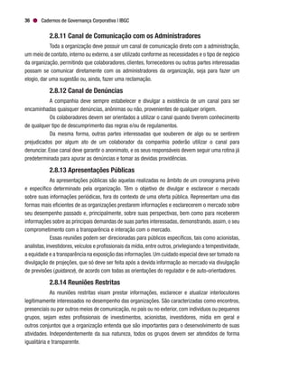 Cadernos de Governança Corporativa | IBGC36
2.8.11 Canal de Comunicação com os Administradores
Toda a organização deve possuir um canal de comunicação direto com a administração,
um meio de contato, interno ou externo, a ser utilizado conforme as necessidades e o tipo de negócio
da organização, permitindo que colaboradores, clientes, fornecedores ou outras partes interessadas
possam se comunicar diretamente com os administradores da organização, seja para fazer um
elogio, dar uma sugestão ou, ainda, fazer uma reclamação.
2.8.12 Canal de Denúncias
A companhia deve sempre estabelecer e divulgar a existência de um canal para ser
encaminhadas quaisquer denúncias, anônimas ou não, provenientes de qualquer origem.
Os colaboradores devem ser orientados a utilizar o canal quando tiverem conhecimento
de qualquer tipo de descumprimento das regras e/ou de regulamentos.
Da mesma forma, outras partes interessadas que souberem de algo ou se sentirem
prejudicados por algum ato de um colaborador da companhia poderão utilizar o canal para
denunciar. Esse canal deve garantir o anonimato, e os seus responsáveis devem seguir uma rotina já
predeterminada para apurar as denúncias e tomar as devidas providências.
2.8.13 Apresentações Públicas
As apresentações públicas são aquelas realizadas no âmbito de um cronograma prévio
e específico determinado pela organização. Têm o objetivo de divulgar e esclarecer o mercado
sobre suas informações periódicas, fora do contexto de uma oferta pública. Representam uma das
formas mais eficientes de as organizações prestarem informações e esclarecerem o mercado sobre
seu desempenho passado e, principalmente, sobre suas perspectivas, bem como para receberem
informações sobre as principais demandas de suas partes interessadas, demonstrando, assim, o seu
comprometimento com a transparência e interação com o mercado.
Essas reuniões podem ser direcionadas para públicos específicos, tais como acionistas,
analistas, investidores, veículos e profissionais da mídia, entre outros, privilegiando a tempestividade,
a equidade e a transparência na exposição das informações.Um cuidado especial deve ser tomado na
divulgação de projeções, que só deve ser feita após a devida informação ao mercado via divulgação
de previsões (guidance), de acordo com todas as orientações do regulador e de auto-orientadores.
2.8.14 Reuniões Restritas
As reuniões restritas visam prestar informações, esclarecer e atualizar interlocutores
legitimamente interessados no desempenho das organizações. São caracterizadas como encontros,
presenciais ou por outros meios de comunicação, no país ou no exterior, com indivíduos ou pequenos
grupos, sejam estes profissionais de investimentos, acionistas, investidores, mídia em geral e
outros conjuntos que a organização entenda que são importantes para o desenvolvimento de suas
atividades. Independentemente da sua natureza, todos os grupos devem ser atendidos de forma
igualitária e transparente.
 
