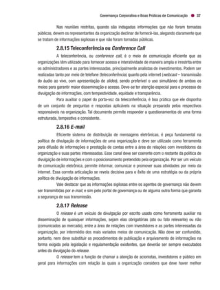 Governança Corporativa e Boas Práticas de Comunicação 37
Nas reuniões restritas, quando são indagadas informações que não foram tornadas
públicas, devem os representantes da organização declinar de fornecê-las, alegando claramente que
se tratam de informações sigilosas e que não foram tornadas públicas.
2.8.15 Teleconferência ou Conference Call
A teleconferência, ou conference call, é o meio de comunicação eficiente que as
organizações têm utilizado para fornecer acesso e interatividade de maneira ampla e irrestrita entre
os administradores e as partes interessadas, principalmente analistas de investimentos. Podem ser
realizadas tanto por meio de telefone (teleconferência) quanto pela internet (webcast – transmissão
do áudio ao vivo, com apresentação de slides), sendo preferível o uso simultâneo de ambos os
meios para garantir maior disseminação e acesso. Deve-se ter atenção especial para o processo de
divulgação de informações, com tempestividade, equidade e transparência.
Para auxiliar o papel do porta-voz da teleconferência, é boa prática que ele disponha
de um conjunto de perguntas e respostas aplicáveis na situação preparado pelos respectivos
responsáveis na organização. Tal documento permite responder a questionamentos de uma forma
estruturada, tempestiva e consistente.
2.8.16 E-mail
Eficiente sistema de distribuição de mensagens eletrônicas, é peça fundamental na
política de divulgação de informações de uma organização e deve ser utilizado como ferramenta
para difusão de informações e prestação de contas entre a área de relações com investidores da
organização e suas partes interessadas. Esse canal deve ser coerente com o restante da política de
divulgação de informações e com o posicionamento pretendido pela organização. Por ser um veículo
de comunicação eletrônica, permite informar, comunicar e promover suas atividades por meio da
internet. Essa correta articulação se revela decisiva para o êxito de uma estratégia ou da própria
política de divulgação de informações.
Vale destacar que as informações sigilosas entre os agentes de governança não devem
ser transmitidas por e-mail, e sim pelo portal de governança ou de alguma outra forma que garanta
a segurança de sua transmissão.
2.8.17 Release
O release é um veículo de divulgação por escrito usado como ferramenta auxiliar na
disseminação de quaisquer informações, sejam elas obrigatórias (ato ou fato relevante) ou não
(comunicados ao mercado), entre a área de relações com investidores e as partes interessadas da
organização, por intermédio dos mais variados meios de comunicação. Não deve ser confundido,
portanto, nem deve substituir os procedimentos de publicação e arquivamento de informações na
forma exigida pela legislação e regulamentação existentes, que deverão ser sempre executados
antes da divulgação do release.
O release tem a função de chamar a atenção de acionistas, investidores e público em
geral para informações com relação às quais a organização considera que deve haver melhor
 