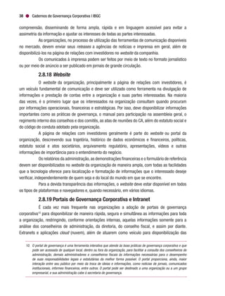 Cadernos de Governança Corporativa | IBGC38
compreensão, disseminando de forma ampla, rápida e em linguagem acessível para evitar a
assimetria da informação e ajustar os interesses de todas as partes interessadas.
As organizações, no processo de utilização das ferramentas de comunicação disponíveis
no mercado, devem enviar seus releases a agências de notícias e imprensa em geral, além de
disponibilizá-los na página de relações com investidores no website da companhia.
Os comunicados à imprensa podem ser feitos por meio de texto no formato jornalístico
ou por meio de anúncio a ser publicado em jornais de grande circulação.
2.8.18 Website
O website da organização, principalmente a página de relações com investidores, é
um veículo fundamental de comunicação e deve ser utilizado como ferramenta na divulgação de
informações e prestação de contas entre a organização e suas partes interessadas. Na maioria
das vezes, é o primeiro lugar que os interessados na organização consultam quando procuram
por informações operacionais, financeiras e estratégicas. Por isso, deve disponibilizar informações
importantes como as práticas de governança, o manual para participação na assembleia geral, o
regimento interno dos conselhos e dos comitês, as atas de reuniões do CA, além do estatuto social e
do código de conduta adotado pela organização.
A página de relações com investidores geralmente é parte do website ou portal da
organização, descrevendo sua trajetória, histórico de dados econômicos e financeiros, políticas,
estatuto social e atos societários, arquivamento regulatório, apresentações, vídeos e outras
informações de importância para o entendimento do negócio.
Os relatórios da administração,as demonstrações financeiras e o formulário de referência
devem ser disponibilizados no website da organização de maneira ampla, com todas as facilidades
que a tecnologia oferece para localização e formatação de informações que o interessado deseje
verificar, independentemente de quem seja e do local do mundo em que se encontre.
Para a devida transparência das informações, o website deve estar disponível em todos
os tipos de plataformas e navegadores e, quando necessário, em vários idiomas.
2.8.19 Portais de Governança Corporativa e Intranet
É cada vez mais frequente nas organizações a adoção de portais de governança
corporativa10
para disponibilizar de maneira rápida, segura e simultânea as informações para toda
a organização, restringindo, conforme orientações internas, aquelas informações somente para a
análise dos conselheiros de administração, da diretoria, do conselho fiscal, e assim por diante.
Extranets e aplicações cloud (nuvem), além de atuarem como veículo para disponibilização das
10.	 O portal de governança é uma ferramenta interativa que atende às boas práticas de governança corporativa e que
pode ser acessada de qualquer local, dentro ou fora da organização, para facilitar a consulta dos conselheiros de
administração, demais administradores e conselheiros fiscais às informações necessárias para o desempenho
de suas responsabilidades legais e estatutárias da melhor forma possível. O portal proporciona, ainda, maior
interação entre seu público por meio da troca de ideias e informações, como notícias de jornais, comunicados
institucionais, informes financeiros, entre outros. O portal pode ser destinado a uma organização ou a um grupo
empresarial, e sua administração cabe à secretaria de governança.
 