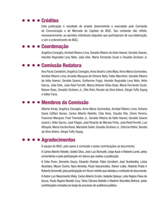 Coordenação
Angélica Consiglio,Annibal Ribeiro Lima, Geraldo Ribeiro do Valle Haenel, Geraldo Soares,
Haroldo Reginaldo Levy Neto, João Elek, Maria Fernanda Couto e Osvaldo Siciliano Jr.
Comissão Redatora
Ana Paula Candeloro,Angélica Consiglio,Anna Beatriz Leite Maia,Anna Maria Guimarães,
Annibal Ribeiro Lima, Arnaldo Marques de Oliveira Neto, Fabio Marchiori, Geraldo Ribeiro
do Valle Haenel, Geraldo Soares, Guilherme Puppi, Haroldo Reginaldo Levy Neto, Hélio
Garcia, João Elek, Julia Reid Ferretti, Marco Antonio Villas Boas, Maria Fernanda Couto,
Nelson Raso, Osvaldo Siciliano Jr., Otto Rohr, Renato da Silva Vetere, Sérgio Tuffy Sayeg
e Valter Faria.
Alberto Kiraly, Angélica Consiglio, Anna Maria Guimarães, Annibal Ribeiro Lima, Antonio
Saulo Caffani Nunes, Carlos Alberto Rebello, Cida Hess, Claudio Vita, Clóvis Pereira,
Francinei Marques, Fred Themoteo Jr., Geraldo Ribeiro do Valle Haenel, Geraldo Soares
(coord.), Hélio Garcia, José Filippo, José Ricardo de Moraes Pinto, Julia Reid Ferretti, Luiz
Athayde, Maria Cecília Rossi, Maristela Seiler, Osvaldo Siciliano Jr., Patrícia Pellini, Renato
da Silva Vetere, Sérgio Tuffy Sayeg.
Membros da Comissão
Agradecimentos
À equipe do IBGC, pelo apoio à comissão e pelas contribuições ao documento.
A Carlos Alberto Rebello, Gisélia Silva, José Luiz Bichuetti, Liège Ayub e Roberto Lamb, pelos
comentários e pela participação em banca que avaliou a publicação.
A Celia Picon, Demetrio Souza, Eduardo Chehab, Fábio Cornibert, José Quintanilha, Lisias
Alcantara, Mauro Cunha, Nara Almeida, Paulo Vasconcellos, Rainer Lutke, Roberta Prado e
Roberta Simonetti,pela participação em fórum restrito que debateu o conteúdo do documento.
A Andre Luiz Nascimento Vilela, Carlos Alberto Ercolin, Isabella Saboya, Leila Regina Paiva de
Souza, Paula Regina Novello Cury, Tânia Câmara Baitello e Vladimir Barcellos Bidniuk, pelas
contribuições enviadas ao longo do processo de audiência pública.
Esta publicação é resultado de projeto desenvolvido e executado pela Comissão
de Comunicação e de Mercado de Capitais do IBGC. Seu conteúdo não reflete,
necessariamente, as opiniões individuais daqueles que participaram de sua elaboração,
e sim o entendimento do IBGC.
Créditos
 