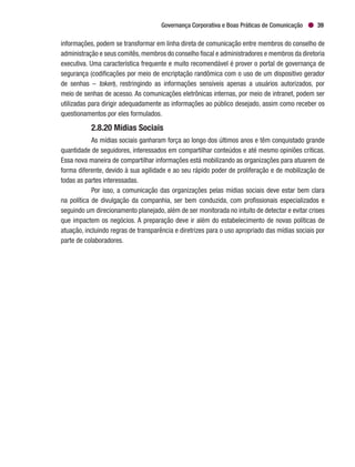 Governança Corporativa e Boas Práticas de Comunicação 39
informações, podem se transformar em linha direta de comunicação entre membros do conselho de
administração e seus comitês,membros do conselho fiscal e administradores e membros da diretoria
executiva. Uma característica frequente e muito recomendável é prover o portal de governança de
segurança (codificações por meio de encriptação randômica com o uso de um dispositivo gerador
de senhas – token), restringindo as informações sensíveis apenas a usuários autorizados, por
meio de senhas de acesso. As comunicações eletrônicas internas, por meio de intranet, podem ser
utilizadas para dirigir adequadamente as informações ao público desejado, assim como receber os
questionamentos por eles formulados.
2.8.20 Mídias Sociais
As mídias sociais ganharam força ao longo dos últimos anos e têm conquistado grande
quantidade de seguidores, interessados em compartilhar conteúdos e até mesmo opiniões críticas.
Essa nova maneira de compartilhar informações está mobilizando as organizações para atuarem de
forma diferente, devido à sua agilidade e ao seu rápido poder de proliferação e de mobilização de
todas as partes interessadas.
Por isso, a comunicação das organizações pelas mídias sociais deve estar bem clara
na política de divulgação da companhia, ser bem conduzida, com profissionais especializados e
seguindo um direcionamento planejado, além de ser monitorada no intuito de detectar e evitar crises
que impactem os negócios. A preparação deve ir além do estabelecimento de novas políticas de
atuação, incluindo regras de transparência e diretrizes para o uso apropriado das mídias sociais por
parte de colaboradores.
 