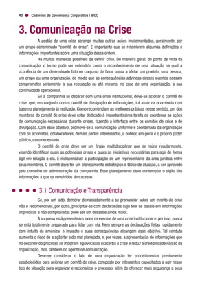 Cadernos de Governança Corporativa | IBGC42
3. Comunicação na Crise
A gestão de uma crise abrange muitas outras ações implementadas, geralmente, por
um grupo denominado “comitê de crise”. É importante que se relembrem algumas definições e
informações importantes sobre uma situação dessa ordem.
Há muitas maneiras possíveis de definir crise. De maneira geral, do ponto de vista da
comunicação, o termo pode ser entendido como o reconhecimento de uma situação na qual a
ocorrência de um determinado fato ou conjunto de fatos passa a afetar um produto, uma pessoa,
um grupo ou uma organização, de modo que as consequências advindas desses eventos possam
comprometer seriamente a sua reputação ou até mesmo, no caso de uma organização, a sua
continuidade operacional.
Se a companhia se deparar com uma crise institucional, deve-se acionar o comitê de
crise, que, em conjunto com o comitê de divulgação de informações, irá atuar na ocorrência com
base no planejamento já realizado. Como recomendam as melhores práticas nesse sentido, um dos
membros do comitê de crise deve estar dedicado à importantíssima tarefa de coordenar as ações
de comunicação necessárias durante crises, fazendo a interface entre os comitês de crise e de
divulgação. Com esse objetivo, promove-se a comunicação uniforme e coordenada da organização
com os acionistas, colaboradores, demais partes interessadas, o público em geral e o próprio poder
público, caso necessário.
O comitê de crise deve ser um órgão multidisciplinar que se reúne regularmente,
visando identificar quais as potenciais crises e quais as iniciativas necessárias para agir de forma
ágil em relação a ela. É indispensável a participação de um representante da área jurídica entre
seus membros. O comitê deve ter um planejamento estratégico e tático de atuação, a ser aprovado
pelo conselho de administração da companhia. Esse planejamento deve contemplar o sigilo das
informações a que os envolvidos têm acesso.
3.1 Comunicação e Transparência
Se, por um lado, demorar demasiadamente a se pronunciar sobre um evento de crise
não é recomendável, por outro, precipitar-se com declarações cujo teor se baseie em informações
imprecisas e não comprovadas pode ser um desastre ainda maior.
A surpresa está presente em todos os eventos de uma crise institucional e,por isso,nunca
se está totalmente preparado para lidar com ela. Nem sempre as declarações feitas rapidamente
com intuito de amenizar o impacto e suas consequências alcançam esse objetivo. Tal conduta
aumenta o risco de a ação ter sido mal planejada, e, por vezes, a apresentação de informações que
no decorrer do processo se mostram equivocadas exacerba a crise e reduz a credibilidade não só da
organização, mas também do agente de comunicação.
Deve-se considerar o fato de uma organização ter procedimentos previamente
estabelecidos para acionar um comitê de crise, composto por integrantes capacitados a agir nesse
tipo de situação para organizar e racionalizar o processo, além de oferecer mais segurança a seus
 