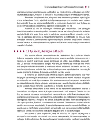 Governança Corporativa e Boas Práticas de Comunicação 43
próprios membros para atuar de maneira equilibrada (o que inevitavelmente contribui para um melhor
resultado de suas ações, reduzindo os estragos de imagem causados pelo evento que gerou a crise).
Mesmo em situações delicadas, a imprensa deve ser atendida, para evitar especulações
e riscos ainda maiores.Embora seja difícil,ainda é possível conseguir bons resultados para a imagem
da organização, desde que a comunicação também se preocupe em divulgar com igual destaque as
ações positivas adotadas para conter ou reparar os danos causados por ela.
Ausência ou falta de informações confiáveis gera desconfiança. Esta percepção
desencadeia uma busca, nem sempre feita de maneira correta, por informações de todas as fontes
possíveis. Reside aí o perigo de se perder o controle da comunicação. Nesse momento, o porta-
-voz e a organização perdem (se já não perderam) totalmente a credibilidade, e a crise, ao invés
de regredir, avoluma-se. Definitivamente, suprimir informações relevantes e não cumprir com uma
rotina de liberação de informações de forma programada não é uma boa alternativa para reduzir uma
exposição indesejada.
3.2 Apuração, Avaliação e Atuação
Não há como informar corretamente sem ter conhecimento das ocorrências. A tarefa
de buscar e organizar as informações verdadeiras sobre o evento, em todos os seus aspectos –
incluindo, se possível, as prováveis causas identificadas até então e suas imediatas consequên-
cias –, é delicada e merece especial atenção. Para tanto, os membros do comitê de crise devem
estar sempre muito bem entrosados e informados sobre o andamento das tarefas de cada um,
gerando constantemente material claro e sistematizado para que o profissional de comunicação
consiga organizar a divulgação de maneira consistente, correta e segura.
É primordial que a comunicação enfrente o problema de forma contundente para evitar
divulgações de informações erradas sobre o evento. Contradizer as versões incorretas divulgadas
pelos diferentes veículos é algo que deve ser feito sem demora e com a transparência e a seriedade
que o assunto demanda.A forma pela qual a organização trata o assunto é que garante a credibilidade
que ela necessita nesses momentos para atender às demandas da imprensa.
Minimizar artificialmente as más notícias não é a melhor forma de contribuir para que a
formulação da estratégia de comunicação seja criada da maneira mais adequada. O comitê de crise
deve ser capaz de entregar ao responsável pela comunicação uma avaliação verdadeira dos fatos,
abrangente nas consequências e, principalmente, esclarecedora das medidas a serem adotadas para
a correção do problema, a mitigação das perdas, os suportes de toda a ordem aos atingidos pela
crise e,principalmente,às vítimas e familiares em caso de mortes.Dependendo da complexidade das
questões apresentadas, a contratação de especialistas externos reconhecidamente habilitados no
assunto, que se manifestarão juntamente com a organização, pode trazer considerável tranquilidade
e confiança sobre o posicionamento desta diante do público-alvo de sua comunicação.
Para auxiliar o papel do porta-voz, deve ser elaborado um conjunto de perguntas e
respostas formuladas pelos responsáveis pelo assunto na organização, tal como recomendado na
realização de teleconferências. Tal documento deve ser complementado e revisto ao longo de toda
 