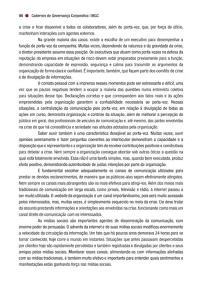 Cadernos de Governança Corporativa | IBGC44
a crise e ficar disponível a todos os colaboradores, além do porta-voz, que, por força de ofício,
mantenham interações com agentes externos.
Na grande maioria dos casos, existe a escolha de um executivo para desempenhar a
função de porta-voz da companhia. Muitas vezes, dependendo da natureza e da gravidade da crise,
o diretor-presidente assume essa posição. Os executivos que atuam como porta-vozes na defesa da
reputação da empresa em situações de risco devem estar preparados previamente para a função,
demonstrando capacidade de expressão, segurança e calma para transmitir os argumentos da
organização de forma clara e confiável. É importante, também, que façam parte dos comitês de crise
e de divulgação de informações.
O contato pessoal com a imprensa nesses momentos pode ser estressante e difícil, uma
vez que as pautas negativas tendem a ocupar a maioria das questões numa entrevista coletiva
para situações desse tipo. Declarações corretas e que correspondem aos fatos reais e às ações
empreendidas pela organização garantem a confiabilidade necessária ao porta-voz. Nessas
situações, a centralização da comunicação pelo porta-voz, em relação à divulgação de todas as
ações em curso, demonstra organização e controle da situação, além de melhorar a percepção do
público em geral, dos profissionais de veículos de comunicação e, até mesmo, das partes envolvidas
na crise de que há consistência e seriedade nas atitudes adotadas pela organização.
Saber ouvir também é uma característica desejável ao porta-voz. Muitas vezes, ouvir
opiniões serenamente e fazer perguntas coerentes ao interlocutor demonstram a capacidade e a
disposição que o representante e a organização têm de receber contribuições positivas e construtivas
para debelar a crise. Nem sempre a organização consegue abordar sob outras óticas a questão na
qual está totalmente envolvida. Essa não é uma tarefa simples, mas, quando bem executada, produz
efeito positivo, demonstrando autenticidade de justas intenções por parte da organização.
É fundamental escolher adequadamente os canais de comunicação utilizados para
prestar os devidos esclarecimentos, de maneira que os públicos-alvo sejam efetivamente atingidos.
Nem sempre os canais mais abrangentes são os mais efetivos para atingi-los. Além dos meios mais
tradicionais de comunicação em larga escala, como jornais, televisão e rádio, a internet passou a
ser muito utilizada. O website da organização é um canal importantíssimo, pois será muito acessado
pelos interessados, mas, muitas vezes, é simplesmente esquecido no meio da crise. Ele deve tratar
do assunto prestando informações e orientações aos envolvidos na crise, funcionando como mais um
canal direto de comunicação com os interessados.
As mídias sociais são importantes agentes de disseminação da comunicação, com
enorme poder de persuasão. O advento da internet e de suas mídias sociais modificou enormemente
a velocidade da circulação da informação. Um fato que há poucos anos demorava 24 horas para se
tornar conhecido, hoje corre o mundo em instantes. Situações que antes passavam despercebidas
por clientes hoje são rapidamente percebidas e também registradas e divulgadas por clientes e seus
amigos pelas mídias sociais. Monitorar esses canais, alimentando-os com informações alinhadas
com as mídias tradicionais, é também muito efetivo e importante para entender quais sentimentos e
manifestações estão ganhando força nas mídias sociais.
 