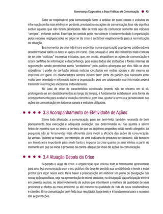Governança Corporativa e Boas Práticas de Comunicação 45
Cabe ao responsável pela comunicação fazer a análise de quais canais e veículos de
informação serão mais efetivos e, portanto, priorizados nas ações de comunicação. Isso não significa
excluir aqueles que não foram priorizados. Não se trata aqui de comunicar somente aos veículos
“amigos”, evitando outros. Esse tipo de conduta pode recrudescer o tratamento dado à organização
pelos veículos negligenciados no decorrer da crise e contribuir negativamente para a normalização
da situação.
Em momentos de crise não é raro encontrar numa organização os próprios colaboradores
desinformados sobre os fatos e ações em curso. Essa situação é uma das maneiras mais comuns
de se criar “notícias” incorretas e boatos, que, em muito, atrapalham as ações de comunicação e
criam conflitos de informação e desconfiança, pois esses dados são atribuídos a fontes internas da
organização, sendo percebidos como “verdadeiros” pelo público alcançado por eles. Não se deve
subestimar o poder de confusão dessas notícias circulando em mídias sociais e até mesmo na
imprensa em geral. Os colaboradores sempre devem fazer parte do público que necessita estar
muito bem orientado e informado sobre a organização, pois um colaborador mal informado poderá
transmitir informações incorretas indevidamente.
No caso de crise de característica continuada (evento não se encerra em si só,
prolongando-se em desdobramentos ao longo do tempo), é fundamental estabelecer uma forma de
acompanhamento para avaliar a situação corrente e, com isso, ajustar a forma e a periodicidade das
ações de comunicação em todos os canais e veículos utilizados.
3.3 Acompanhamento de Efetividade de Ações
Como toda atividade, a comunicação, para ser bem-feita, também necessita de bom
planejamento, boa execução e adequada avaliação, que determinarão ou não ajustes a serem
feitos de maneira que se tenha a certeza de que os objetivos propostos estão sendo atingidos. As
pesquisas são as ferramentas mais eficientes para medir a eficácia das ações de comunicação.
As vendas, quando se tratam, por exemplo, de uma indústria de produtos de consumo, são também
um termômetro importante para medir tanto o impacto da crise quanto os seus efeitos a partir do
momento em que se inicia o processo de contra-ataque por meio de ações de comunicação.
3.4 Atuação Depois da Crise
Superado o auge da crise, a organização que utilizou todo o ferramental apresentado
para uma boa comunicação com o seu público não deve ter perdido sua credibilidade e tende a estar
pronta para alçar novos voos. Deve haver a preocupação em elaborar um plano de divulgação das
novas ações positivas,seja na apresentação de novos produtos,na divulgação da participação efetiva
em projetos sociais, no desenvolvimento de outros que incentivem a melhora da qualidade de seus
processos e efeitos ao meio ambiente ou até mesmo na qualidade de vida de seus colaboradores
e clientes. Uma comunicação bem-feita traz resultados favoráveis e é fundamental para o sucesso
das organizações.
 