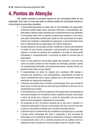 Cadernos de Governança Corporativa | IBGC48
4. Pontos de Atenção
Este capítulo apresenta os principais aspectos da boa comunicação dentro de uma
organização. Serve como um breve guia sobre as melhores práticas de comunicação levando em
conta princípios de governança corporativa.
•	 A comunicação desempenha um papel cada vez mais estratégico nas organizações,
envolvendo questões legais, éticas, comerciais, financeiras e socioambientais, atin-
gindo todos os demais campos relevantes para o desenvolvimento de suas atividades.
•	 A comunicação eficaz entre os agentes da governança corporativa e entre eles e
suas partes interessadas contribui para criação de valor, preservação da imagem,
melhoria dos resultados e longevidade da organização. O desconhecimento desse
tema é inadmissível para as organizações com visão de longo prazo.
•	 As boas práticas de comunicação auxiliam conselheiros e demais administradores
na prática de suas funções, propiciando o aprimoramento do desempenho dos
negócios, o aumento da confiança dos investidores e de todas as outras partes
interessadas e, consequentemente, o incremento da fluidez de recursos para as
organizações.
•	 Existe um novo padrão de comunicação exigido pela sociedade, a qual não mais
aceita uma postura passiva de mera receptora de informação, passando a adotar
um comportamento participativo, pelo qual demanda opinar, comentar, discutir e se
posicionar sobre todas as suas relações.
•	 É responsabilidade do diretor de relações com investidores (DRI) divulgar e
comunicar aos reguladores e aos autorreguladores, especialmente às bolsas de
valores, imediatamente após a ciência, qualquer ato ou fato relevante ocorrido ou
relacionado aos negócios da organização.
•	 A eficiente comunicação entre o conselho de administração (CA) e seus comitês de
apoio requer um fluxo que deve ser promovido pelo presidente do CA junto com os
coordenadores dos comitês.
•	 É recomendável que o comitê de divulgação de informações tenha representantes de
várias áreas (relações com investidores, jurídico-regulatória, finanças, comunicação
e outras, de acordo com a estrutura e o porte da organização), para que possa
avaliar de forma abrangente a adequação da comunicação.
•	 Os presidentes do CA e da diretoria executiva são os elos entre o conselho e o
restante da organização. É vital que a comunicação entre eles se dê de forma clara
e contínua e que propicie condições para a tomada de decisões eficazes.
•	 O DRI deve trazer ao conhecimento dos conselheiros a percepção que os mercados
e demais partes interessadas têm sobre a organização e suas demandas de
informações, em um ambiente de abertura, transparência, franqueza e objetividade.
•	 O relacionamento entre o CA e a diretoria executiva com as auditorias interna e
independente deve se pautar por uma comunicação muito bem regrada e fluida.
 