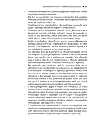 Governança Corporativa e Boas Práticas de Comunicação 49
•	 Mantendo uma mensagem única, a comunicação pode ser adaptada para o melhor
entendimento de cada parte interessada.
•	 O CA deve ser responsável por zelar pelo cumprimento da política de divulgação de
informações, garantindo equidade e simultaneidade da divulgação das informações
ao mercado e sigilo, quando for o caso.
•	 É importante criar uma cultura de abertura e transparência na comunicação, o que
ajudará a organização a crescer e a progredir de forma sustentável.
•	 Os principais gestores da organização devem ter clara noção dos riscos que a
divulgação de informações pode trazer ao legítimo interesse da organização em
relação aos seus concorrentes, clientes, fornecedores, entre outros. Eles devem
orientar seus funcionários sobre o que podem e o que não podem divulgar.
•	 A política de divulgação de informações deve abranger todos os colaboradores da
organização,de suas controladas e coligadas,bem como qualquer pessoa que esteja
autorizada a falar em seu nome. Deve estar disponível no website da organização, e
seus profissionais devem assinar um termo de adesão a ela.
•	 Se a organização definir por divulgar previsões sobre os seus negócios, ela deve
criar uma política de divulgação de previsões e informar ao mercado que pretende
divulgar suas previsões com os detalhamentos necessários. Toda informação
capaz de afetar os preços dos seus valores mobiliários ou influenciar a decisão de
investimentos deverá ser tornada pública pelos administradores da organização.
•	 Toda organização deve possuir um canal de comunicação direta com os
administradores, um meio de contato, interno ou externo, a ser utilizado conforme
as necessidades e o tipo de negócio da organização, permitindo a interação direta
dos colaboradores, clientes, fornecedores ou outras partes interessadas com os
administradores da organização. Também deve possuir um canal de recebimento
de denúncias, anônimas ou não, provenientes de qualquer origem. Esse canal
deve garantir o anonimato, e os seus responsáveis devem seguir uma rotina já
predeterminada para apurar as denúncias e tomar as devidas providências.
•	O website, principalmente a página de relações com investidores, é um veículo
fundamental de comunicação e deve ser utilizado como ferramenta na divulgação de
informações e prestação de contas entre a organização e suas partes interessadas.
•	 As organizações precisam se preparar para atuar em situações de crise, que podem
trazer danos irreparáveis. Deve-se prever um comitê de crise, o qual trabalhará em
conjunto com o comitê de divulgação na definição de estratégias e na divulgação de
informações para todos os públicos de interesse.
•	 É fundamental escolher adequadamente os canais de comunicação que serão
utilizados, para prestar os devidos esclarecimentos de maneira que os públicos-alvo
sejam efetivamente atingidos. Recomenda-se atenção especial às mídias sociais,
que podem rapidamente propagar informações falsas sobre a organização.
 
