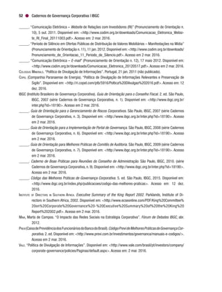 Cadernos de Governança Corporativa | IBGC52
_____. “Comunicação Eletrônica – Website de Relações com Investidores (RI)” (Pronunciamento de Orientação n.
10), 5 out. 2011. Disponível em: <http://www.codim.org.br/downloads/Comunicacao_Eletronica_Websi-
te_RI_Final_20111003.pdf>. Acesso em: 2 mar. 2016.
_____. “Período de Silêncio em Ofertas Públicas de Distribuição de Valores Mobiliários – Manifestações na Mídia”
(Pronunciamento de Orientação n.11),11 jan.2012.Disponível em:<http://www.codim.org.br/downloads/
Pronunciamento_de_Orientacao_11_Periodo_de_Silencio.pdf>. Acesso em 2 mar. 2016.
_____. “Comunicação Eletrônica – E-mail” (Pronunciamento de Orientação n. 12), 17 maio 2012. Disponível em:
<http://www.codim.org.br/downloads/Comunicacao_Eletronica_20120517.pdf>.Acesso em 2 mar. 2016.
Colossus Minerals. “Política de Divulgação de Informações”. Portugal, 21 jan. 2011 (não publicado).
Copel (Companhia Paranaense de Energia). “Política de Divulgação de Informações Relevantes e Preservação de
Sigilo”. Disponível em: <http://ri.copel.com/ptb/5916/Poltica%20Dilvulgao%202016.pdf>. Acesso em: 12
dez. 2016.
IBGC (Instituto Brasileiro de Governança Corporativa). Guia de Orientação para o Conselho Fiscal. 2. ed. São Paulo,
IBGC, 2007 (série Cadernos de Governança Corporativa, n. 1). Disponível em: <http://www.ibgc.org.br/
inter.php?id=18190>. Acesso em 2 mar. 2016.
_____. Guia de Orientação para o Gerenciamento de Riscos Corporativos. São Paulo, IBGC, 2007 (série Cadernos
de Governança Corporativa, n. 3). Disponível em: <http://www.ibgc.org.br/inter.php?id=18190>. Acesso
em 2 mar. 2016.
_____. Guia de Orientação para a Implementação de Portal de Governança. São Paulo, IBGC, 2008 (série Cadernos
de Governança Corporativa, n. 6). Disponível em: <http://www.ibgc.org.br/inter.php?id=18190>. Acesso
em 2 mar. 2016.
_____. Guia de Orientação para Melhores Práticas de Comitês de Auditoria. São Paulo, IBGC, 2009 (série Cadernos
de Governança Corporativa, n. 7). Disponível em: <http://www.ibgc.org.br/inter.php?id=18190>. Acesso
em 2 mar. 2016.
_____. Caderno de Boas Práticas para Reuniões do Conselho de Administração. São Paulo, IBGC, 2010. (série
Cadernos de Governança Corporativa, n. 9). Disponível em: <http://www.ibgc.org.br/inter.php?id=18190>.
Acesso em 2 mar. 2016.
_____. Código das Melhores Práticas de Governança Corporativa. 5. ed. São Paulo, IBGC, 2015. Disponível em:
<http://www.ibgc.org.br/index.php/publicacoes/codigo-das-melhores-praticas>. Acesso em: 12 dez.
2016.
Institute of Directors in Southern Africa. Executive Summary of the King Report 2002. Parklands, Institute of Di-
rectors in Southern Africa, 2002. Disponível em: <http://www.ecseonline.com/PDF/King%20Committee%
20on%20Corporate%20Governance%20-%20Executive%20Summary%20of%20the%20King%20
Report%202002.pdf>. Acesso em 2 mar. 2016.
Maia, Marta de Campos. “O Impacto das Redes Sociais na Estratégia Corporativa”. Fórum de Debates IBGC, abr.
2012.
Previ (CaixadePrevidênciadosFuncionáriosdoBancodoBrasil).CódigoPrevideMelhoresPráticasdeGovernançaCor-
porativa. 2. ed. Disponível em: <http://www.previ.com.br/investimentos/governanca/manuais-e-codigos/>.
Acesso em 2 mar. 2016.
Vale. “Política de Divulgação de Informações”. Disponível em: <http://www.vale.com/brasil/pt/investors/company/
corporate-governance/policies/Paginas/default.aspx>. Acesso em: 2 mar. 2016.
 