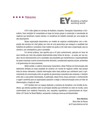 Patrocínio
A EY é líder global em serviços de Auditoria, Impostos, Transações Corporativas e Con-
sultoria. Essa condição foi conquistada ao longo do tempo graças à construção e manutenção de
negócios que beneficiam nossos clientes e à excelência do trabalho realizado por uma equipe de
alto desempenho.
Nossa organização desenvolveu um modelo de negócios multidisciplinar com a inte-
gração dos serviços em nível global, por meio de uma governança que assegura a qualidade dos
trabalhos de auditoria e consultoria. Esse modelo nos ajuda a criar valor para a organização, para os
clientes e, por consequência, para a sociedade.
Em termos práticos, isso significa que a EY gera conhecimento, aplicado em favor de
seus clientes por meio dos projetos desenvolvidos pelas linhas de serviço – os quais, por sua vez,
são o elo de relacionamento com a sociedade. Isso possibilita que mantenhamos a responsabilidade
de apoiar empresas a serem economicamente eficientes, considerando aspectos sociais, ambientais
e de governança em seus processos.
Neste sentido, o caderno Governança Corporativa e Boas Práticas de Comunicação está
totalmente alinhado ao nosso propósito de construir um mundo de negócios melhor. Isso porque
trata de temas relevantes e aborda informações sobre boas práticas que contribuem para o apri-
moramento da comunicação entre os agentes de governança corporativa das empresas, e também
entre eles e suas partes interessadas. A publicação, dessa forma, busca promover o conhecimento
e sugerir caminhos para as organizações passarem a eleger a intercomunicação como um fator de
diferenciação e criação de valor.
A EY também tem um espaço dedicado a membros de Conselhos e de Comitês de Au-
ditoria, que aborda questões sobre os principais desafios que enfrentam ao redor do mundo, como
conformidade com relatórios financeiros, leis, requisitos regulatórios e gerenciamento de riscos.
Visite o EY Center for Board Matters, acessando o endereço www.ey.com/boardmatter.
Rene Martinez
Sócio-líder de Riscos
da EY para América do Sul
 