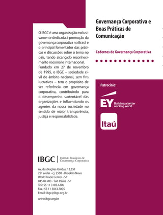 Governança Corporativa e
Boas Práticas de
Comunicação
Governança Corporativa e
Boas Práticas de
Comunicação
GovernançaCorporativaeBoasPráticasdeComunicação
Cadernos de Governança Corporativa
Cadernos de Governança Corporativa
Patrocínio:
Instituto Brasileiro de Governança Corporativa
16
O IBGC é uma organização exclusi-
vamente dedicada à promoção da
governança corporativa no Brasil e
o principal fomentador das práti-
cas e discussões sobre o tema no
país, tendo alcançado reconheci-
mento nacional e internacional.
Fundado em 27 de novembro
de 1995, o IBGC – sociedade ci-
vil de âmbito nacional, sem fins
lucrativos – tem o propósito de
ser referência em governança
corporativa, contribuindo para
o desempenho sustentável das
organizações e influenciando os
agentes da nossa sociedade no
sentido de maior transparência,
justiça e responsabilidade.
Av. das Nações Unidas, 12.551
25º andar - cj. 2508 - Brooklin Novo
World Trade Center - SP
04578-903 - São Paulo - SP
Tel.: 55 11 3185.4200
Fax.: 55 11 3043.7005
Email: ibgc@ibgc.org.br
www.ibgc.org.br
16 Cadernos
de Governança
Corporativa
1
2
3
4
5
6
7
8
9
10
Guia de Orientação
para o Conselho Fiscal
Manual Prático de
Recomendações Estatuárias
Guia de Orientação
para Gerenciamento
de Riscos Corporativos
Guia de Sustentabilidade
para as Empresas
Modelo de Regimento Interno
de Conselho de Administração
Guia de Orientação
para a Implementação
de Portal de Governança
Guia de Orientação
para Melhores Práticas
de Comitês de Auditoria
Caderno de Boas Práticas para
Assembleias de Acionistas
Caderno de Boas Práticas para
Reuniões do Conselho
de Administração
Guia de Orientação para
Planejamento de Sucessão,
Avaliação e Remuneração de
Conselho de Administração e
Diretor-Presidente
16
Governança Corporativa e
Boas Práticas de
Comunicação
11
12
Guia de Orientação
Jurídica de Conselheiros
de Administração e
Diretores
Caderno de Boas Práticas de
Governança Corporativa
Para Empresas de Capital Fechado
13 Boas Práticas para Secretaria
de Governança
14
Boas Práticas de Governança
Corporativa para Sociedades
de Economia Mista
15 Governança da
Família Empresária
CG16 capa.indd 1 15/02/17 11:56
 