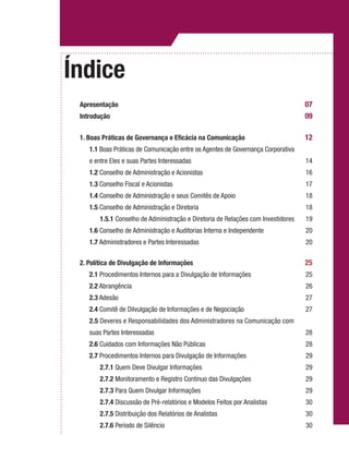 Índice
Apresentação	 07
Introdução 	 09
		
1. Boas Práticas de Governança e Eficácia na Comunicação	 12
	1.1 Boas Práticas de Comunicação entre os Agentes de Governança Corporativa
	 e entre Eles e suas Partes Interessadas	 14
	 1.2 Conselho de Administração e Acionistas	 16
	 1.3 Conselho Fiscal e Acionistas	 17
	 1.4 Conselho de Administração e seus Comitês de Apoio	 18
	 1.5 Conselho de Administração e Diretoria	 18
		1.5.1 Conselho de Administração e Diretoria de Relações com Investidores	 19
	 1.6 Conselho de Administração e Auditorias Interna e Independente	 20
	 1.7 Administradores e Partes Interessadas	 20
2. Política de Divulgação de Informações 	 25
	 2.1 Procedimentos Internos para a Divulgação de Informações	 25
	 2.2 Abrangência	 26
	 2.3 Adesão	 27
	 2.4 Comitê de Dilvulgação de Informações e de Negociação	 27
	 2.5 Deveres e Responsabilidades dos Administradores na Comunicação com
	 suas Partes Interessadas	 28
	 2.6 Cuidados com Informações Não Públicas	 28
	 2.7 Procedimentos Internos para Divulgação de Informações	 29
		2.7.1 Quem Deve Divulgar Informações	 29
		2.7.2 Monitoramento e Registro Contínuo das Divulgações	 29
		2.7.3 Para Quem Divulgar Informações	 29
		2.7.4 Discussão de Pré-relatórios e Modelos Feitos por Analistas	 30
		2.7.5 Distribuição dos Relatórios de Analistas	 30
		2.7.6 Período de Silêncio	 30
 